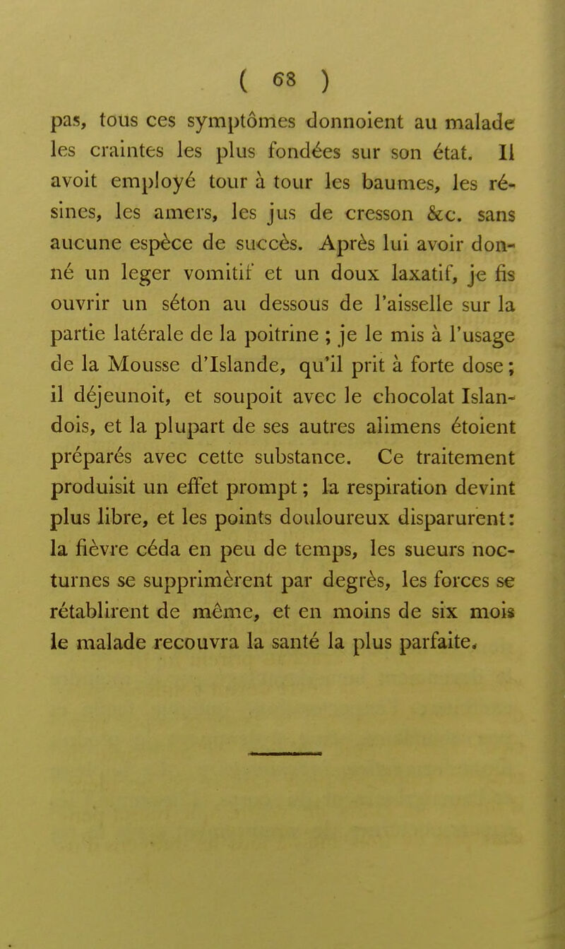 pas, tous ces symptômes donnolent au malade les craintes les plus fondées sur son état. 11 avoit employé tour à tour les baumes, les ré- sines, les amers, les jus de cresson &c. sans aucune espèce de succès. Après lui avoir don- né un léger vomitif et un doux laxatif, je fis ouvrir un séton au dessous de l'aisselle sur la partie latérale de la poitrine ; je le mis à l'usage de la Mousse d'Islande, qu'il prit à forte dose ; il déjeunoit, et soupoit avec le chocolat Islan- dois, et la plupart de ses autres alimens étoient préparés avec cette substance. Ce traitement produisit un effet prompt ; la respiration devint plus libre, et les points douloureux disparurent: la fièvre céda en peu de temps, les sueurs noc- turnes se supprimèrent par degrés, les forces se rétablirent de même, et en moins de six mois le malade recouvra la santé la plus parfaite*