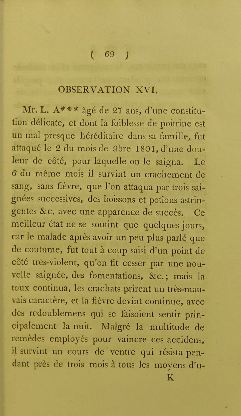 OBSERVATION XVI. Mr. L. A*** âgé de 27 ans, d'une constitu- tion délicate, et dont la foiblesse de poitrine est un mal presque héréditaire dans sa famille, fut attaque le 2 du mois de 9bre 1801, d'une dou- leur de côté, pour laquelle on le saigna. Le 6 du même mois il survint un crachement de sang, sans fièvre, que l'on attaqua par trois sai- gnées successives, des boissons et potions astrin- gentes &c. avec une apparence de succès. Ce meilleur état ne se soutint que quelques jours, car le malade après avoir un peu plus parlé que de coutume, fut tout à coup saisi d'un point de côté très-violent, qu'on fit cesser par une nou- velle saignée, des fomentations, &c. ; mais la toux continua, les crachats prirent un très-mau- vais caractère, et la fièvre devint continue, avec des redoublemens qui se faisoient sentir prin- cipalement la nuit. Malgré la multitude de remèdes employés pour vaincre ces accidens, îl survint un cours de ventre qui résista pen- dant près de trois mois à tous les moyens d'u- K