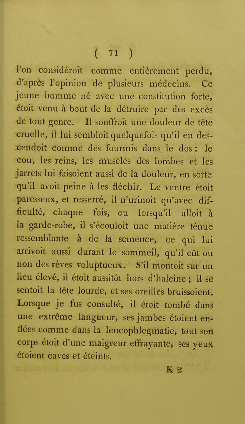 l'on considéroit comme entièrement perdu, d'après l'opinion dé plusieurs médecins. Ce jeune homme né avec une constitution forte, étoit venu à bout de la détruire par des excès de tout genre. Il souffroit une douleur de tête cruelle, il lui sembloit quelquefois qu'il en des- cendoit comme des fourmis dans le dos : le cou, les reins, les muscles des lombes et les jarrets lui faisoient aussi de la douleur, en sorte qu'il avoit peine à les fléchir. Le ventre étoit paresseux, et resserré, il n'urinoit qu'avec dif- ficulté, chaque fois, ou lorsqu'il alloit à la garde-robe, il s'écouloit une matière ténue ressemblante à de la semence, ce qui lui arrivoit aussi durant le sommeil, qu'il eût ou non des rêves voluptueux. S'il montoit sur un lieu élevé, il étoit aussitôt hors d'haleine ; il se sentoit la tête lourde, et ses oreilles bruissoiént. Lorsque je fus consulté, il étoit tombé dané une extrême langueur, ses jambes étoient en- flées comme dans la leucophlegmatie, tout son corps étoit d'une maigreur eftrayante> ses yeux étoient caves et éteints. K 2