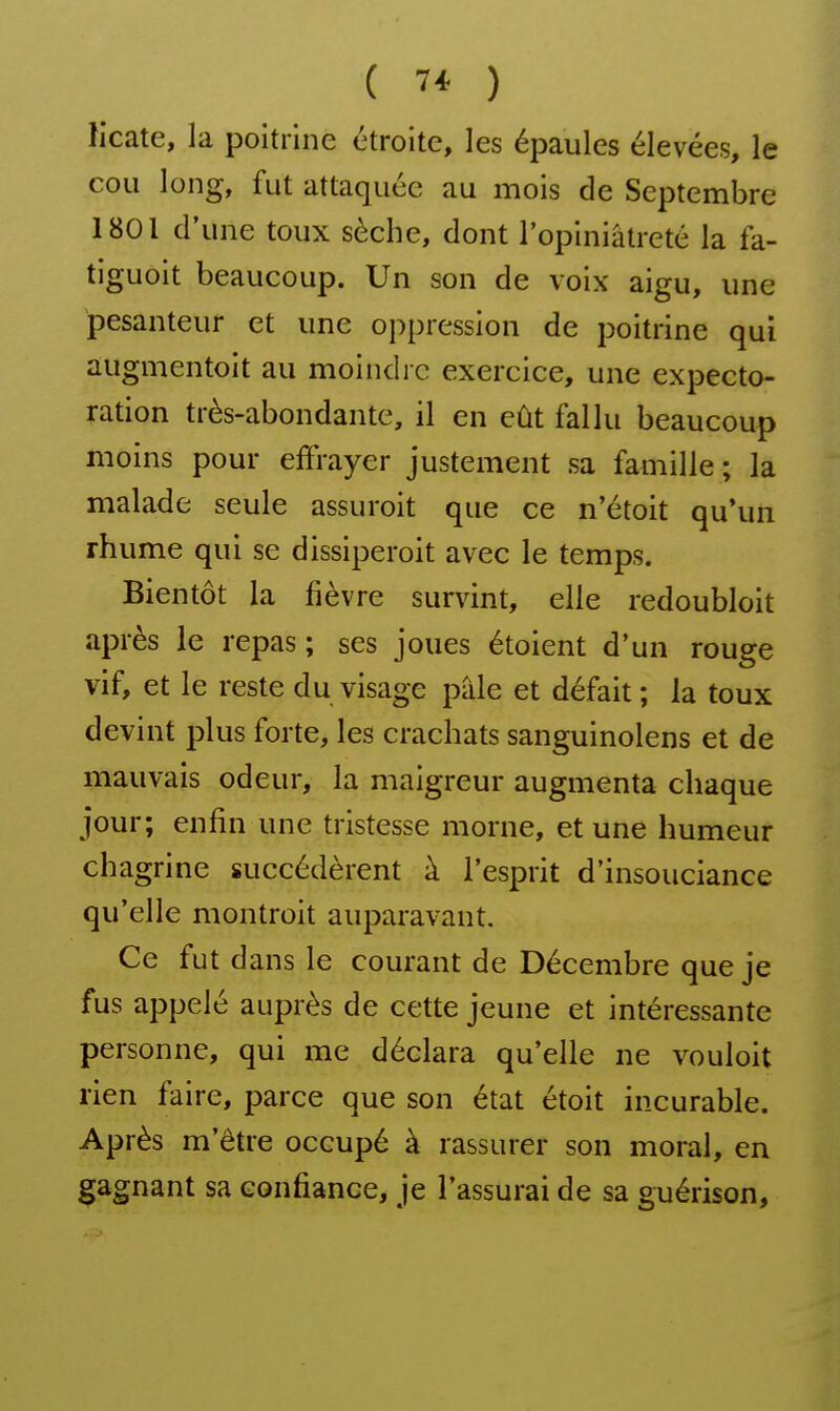 licate, la poitrine étroite, les épaules élevées, le cou long, fut attaquée au mois de Septembre 1801 d'une toux sèche, dont l'opiniâtreté la fa- tiguoit beaucoup. Un son de voix aigu, une pesanteur et une oppression de poitrine qui augmentoit au moindre exercice, une expecto- ration très-abondante, il en eût fallu beaucoup moins pour effrayer justement sa famille ; la malade seule assuroit que ce n'étoit qu'un rhume qui se dissiperoit avec le temps. Bientôt la fièvre survint, elle redoubloit après le repas ; ses joues étoient d'un rouge vif, et le reste du visage pâle et défait ; la toux devint plus forte, les crachats sanguinolens et de mauvais odeur, la maigreur augmenta chaque jour; enfin une tristesse morne, et une humeur chagrine succédèrent à l'esprit d'insouciance qu'elle montroit auparavant. Ce fut dans le courant de Décembre que je fus appelé auprès de cette jeune et intéressante personne, qui me déclara qu'elle ne vouloit rien faire, parce que son état étoit incurable. Après m'être occupé à rassurer son moral, en gagnant sa confiance, je l'assurai de sa guérison.