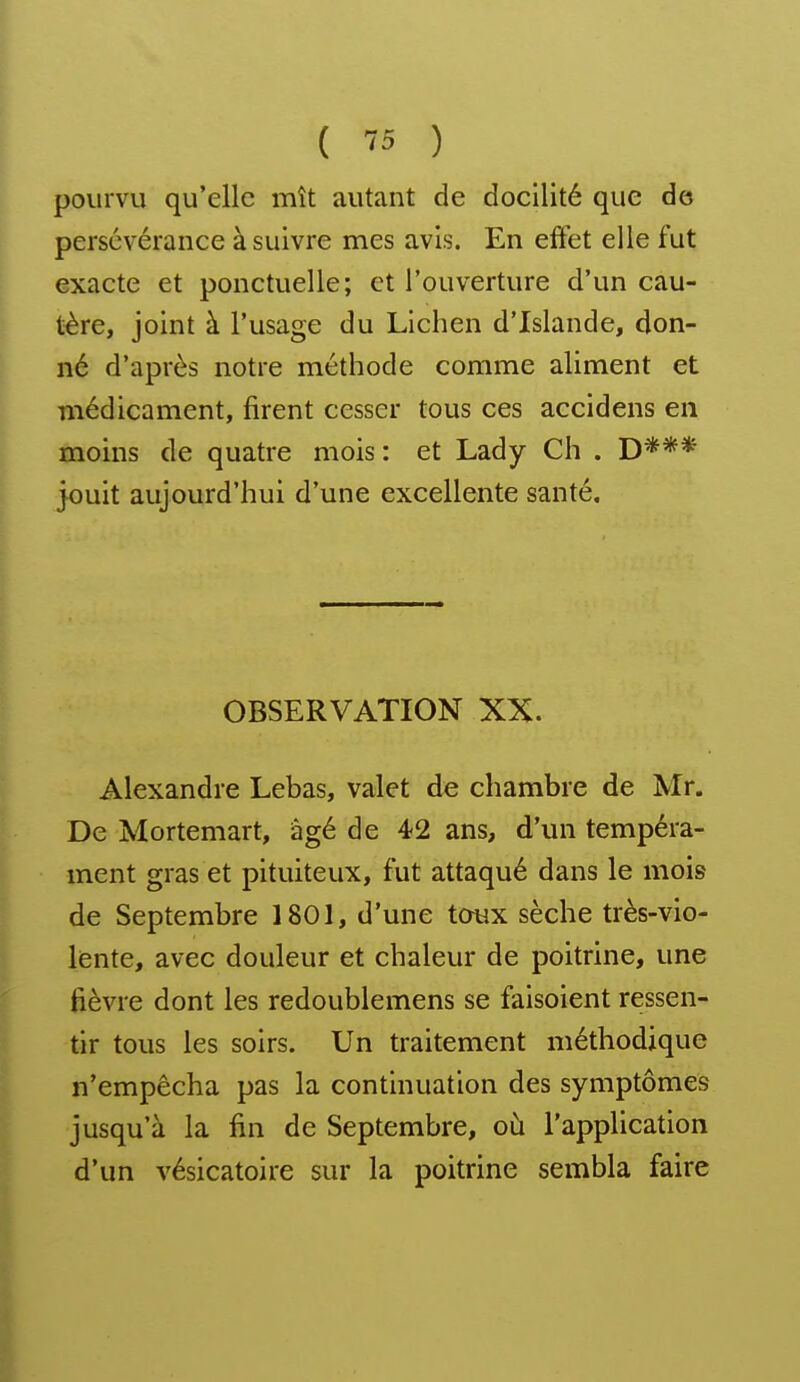 pourvu qu'elle mît autant de docilité que de persévérance à suivre mes avis. En effet elle fut exacte et ponctuelle; et l'ouverture d'un cau- tère, joint à l'usage du Lichen d'Islande, don- né d'après notre méthode comme aliment et médicament, firent cesser tous ces accidens en moins de quatre mois: et Lady Ch . D*** jouit aujourd'hui d'une excellente santé. OBSERVATION XX. Alexandre Lebas, valet de chambre de Mr. De Mortemart, iàgé de 4-2 ans, d'un tempéra- ment gras et pituiteux, fut attaqué dans le mois de Septembre 1801, d'une tcmx sèche très-vio- lente, avec douleur et chaleur de poitrine, une fièvre dont les redoublemens se faisoient ressen- tir tous les soirs. Un traitement méthodique n'empêcha pas la continuation des symptômes jusqu'à la fin de Septembre, où l'application d'un vésicatoire sur la poitrine sembla faire