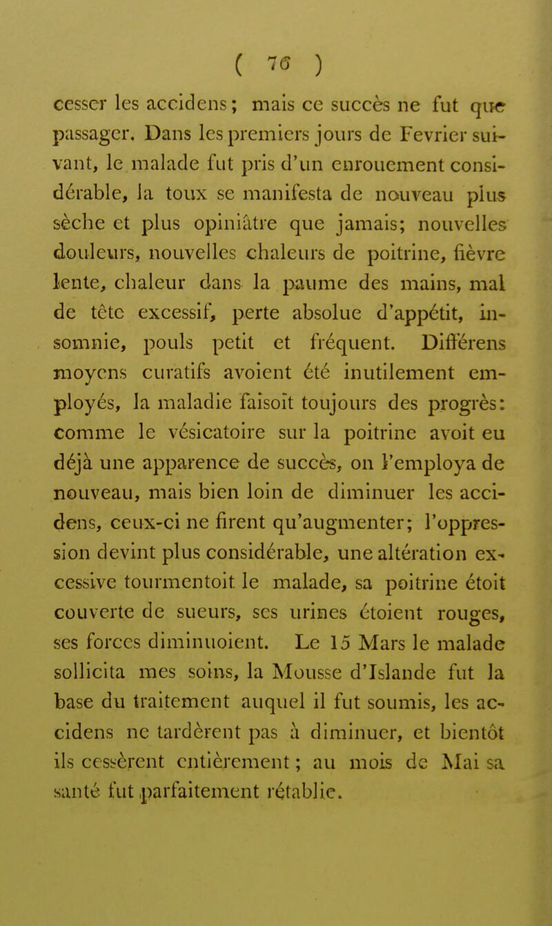 ( ) cesser les accidens; mais ce succès ne fut qitc passager. Dans les premiers jours de Février sui- vant, le malade fut pris d'un enrouement consi- dérable, la toux se manifesta de nouveau plus sèche et plus opiniâtre que jamais; nouvelles douleurs, nouvelles chaleurs de poitrine, fièvre lente, chaleur dans la paume des mains, mal de tête excessif, perte absolue d'appétit, in- somnie, pouls petit et fréquent. Différens moyens curatifs avoient été inutilement em- ployés, la maladie faîsoît toujours des progrès: comme le vésicatoire sur la poitrine avoit eu déjà une apparence de succès, on l'employa de nouveau, mais bien loin de diminuer les acci- dens, ceux-ci ne firent qu'augmenter; l'oppres- sion devint plus considérable, une altération eX' cessive tourmentoit le malade, sa poitrine étoit couverte de sueurs, ses urines étoient rouges, ses forces diminuoient. Le 15 Mars le malade sollicita mes soins, la Mousse d'Islande fut la base du traitement auquel il fut soumis, les ac- cidens ne tardèrent pas à diminuer, et bientôt ils ccsiîèrent entièrement ; au mois de Mai sa santé fut parfaitement rétablie.