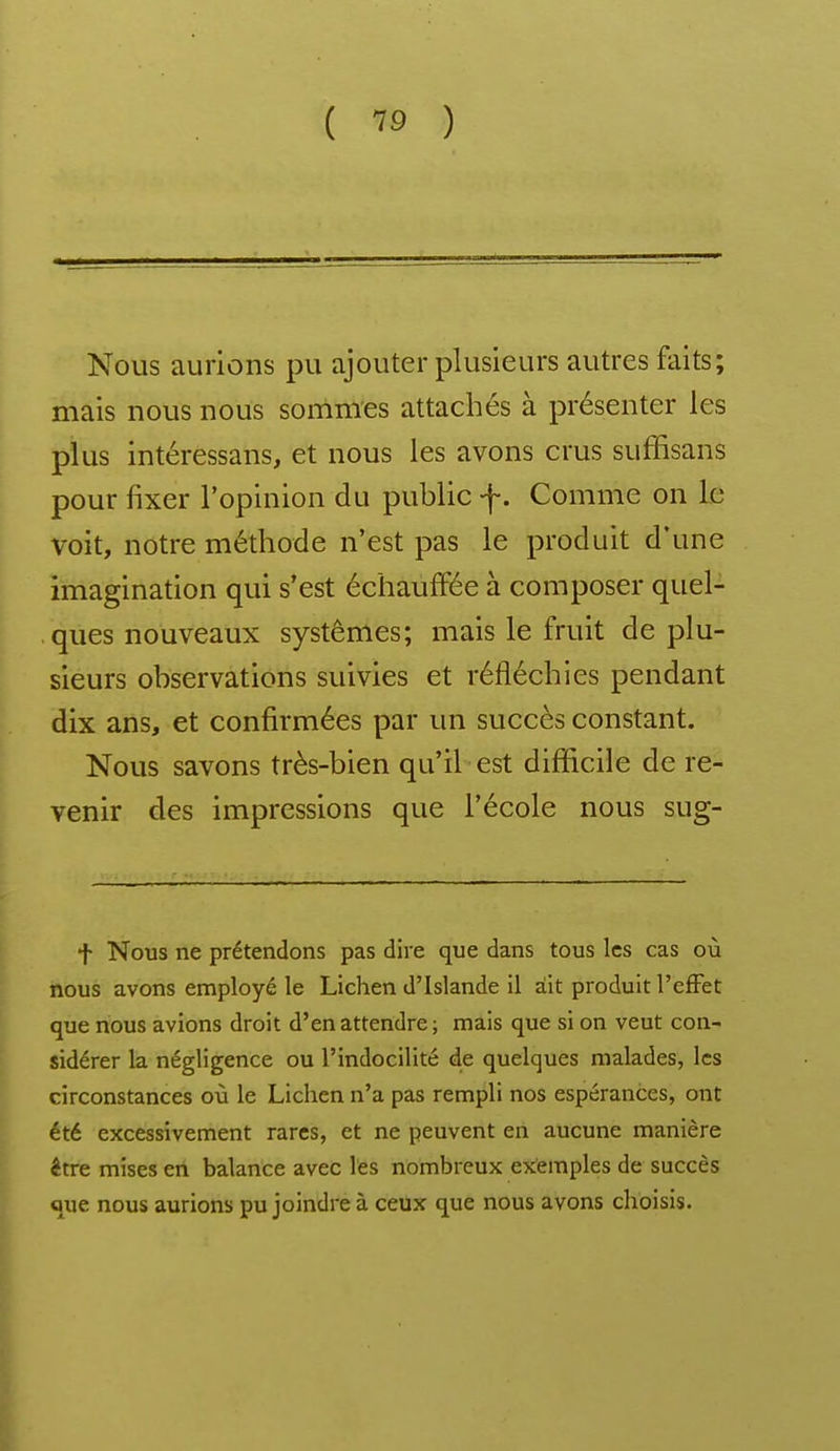 Nous aurions pu ajouter plusieurs autres faits; mais nous nous sommes attachés à présenter les plus intéressans, et nous les avons crus suffisans pour fixer l'opinion du public f. Comme on le voit, notre méthode n'est pas le produit d'une imagination qui s'est échauffée à composer quel- ques nouveaux systèmes; mais le fruit de plu- sieurs observations suivies et réfléchies pendant dix ans, et confirmées par un succès constant. Nous savons très-bien qu'il est difficile de re- venir des impressions que l'école nous sug- f Nous ne prétendons pas dire que dans tous les cas où nous avons employé le Lichen d'Islande il ait produit l'effet que nous avions droit d'en attendre ; mais que si on veut con- sidérer la négligence ou l'indocilité de quelques malades, les circonstances où le Lichen n'a pas rempli nos espérances, ont été excessivement rares, et ne peuvent en aucune manière être mises en balance avec les nombreux exemples de succès «ue nous aurions pu joindre à ceux que nous avons choisis.