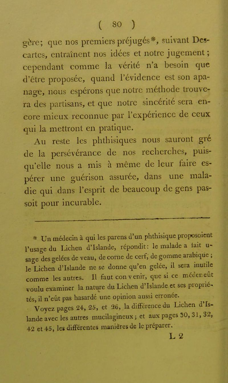 gère; que nos premiers préjugés*, suivant Des- cartes, entraînent nos idées et notre jugement; cependant comme la vérité n'a besoin que d'être proposée, quand l'évidence est son apa- nage, nous espérons que notre méthode trouve- ra des partisans, et que notre sincérité sera en- core mieux reconnue par l'expérience de ceux qui la mettront en pratique. Au reste les phtbisiques nous sauront gré de la persévérance de nos recherches, puis- qu'elle nous a mis à même de leur faire es- pérer une guérison assurée, dans une mala- die qui dans l'esprit de beaucoup de gens pas- soit pour incurable. * Un médecin à qui les parens d'un phthisique piopcsoient l'usage du Lichen d'Islande, répondit: le malade a lait u- sage des gelées de veau, de corne de cerf, de gomme arabique ; le Lichen d'Islande ne se donne qu'en gelée, il sera inutile comme les autres. Il faut convenir, que si ce médeneût voulu examiner la nature du Lichen d'Islande et ses proprié^ tés, il n'eût pas hasardé une opinion aussi erronée. Voyez pages 24, 25, et 26, la difFérence du Lichen d'Is- lande avec les autres mucilagineux ; et aux pages 30, 31, 32, 42 et 45, les différentes manières de le préparer. L 2