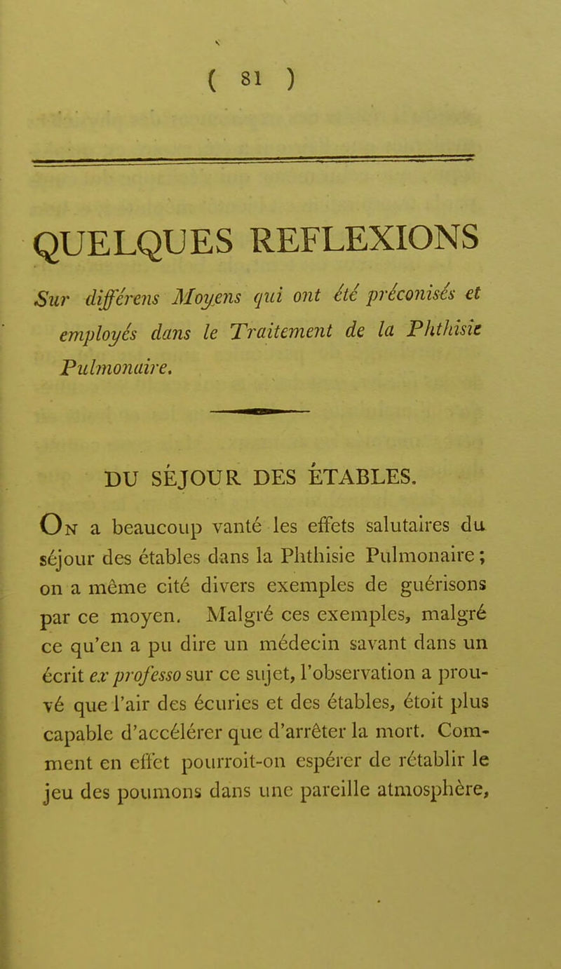 QUELQUES REFLEXIONS Sur (lifférejis Moyens qui ont été préconisés et employés dans le Traitement de la Phthîsîe Pulmonaire. DU SÉJOUR DES ÉTABLES. On a beaucoup vanté les effets salutaires du séjour des étables dans la Phthisie Pulmonaire ; on a même cité divers exemples de guérisons par ce moyen. Malgré ces exemples, malgré ce qu'en a pu dire un médecin savant dans un écrit ex professo sur ce sujet, l'observation a prou- vé que l'air des écuries et des étables, étoit plus capable d'accélérer que d'arrêter la mort. Com- ment en effet pourroit-on espérer de rétablir le jeu des poumons dans une pareille atmosphère,