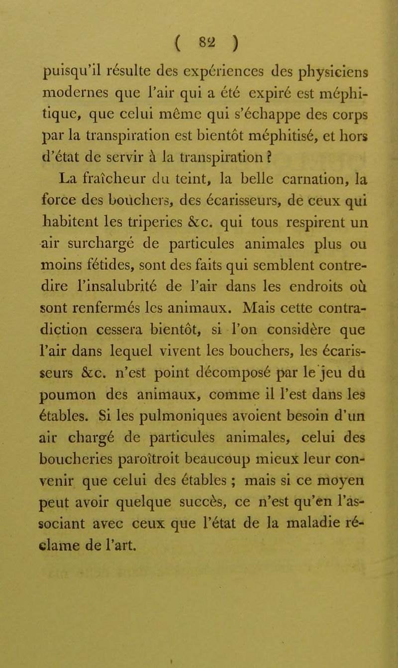 puisqu'il résulte des expériences des physiciens modernes que l'air qui a été expiré est méphi- tique, que celui môme qui s'échappe des corps par la transpiration est bientôt méphitisé, et hors d'état de servir à la transpiration î La fraîcheur du teint, la belle carnation, la force des bouchers, des écarisseurs, de ceux qui habitent les triperies &c. qui tous respirent un air surchargé de particules animales plus ou moins fétides, sont des faits qui semblent contre- dire l'insalubrité de l'air dans les endroits où sont renfermés les animaux. Mais cette contra- diction cessera bientôt, si l'on considère que l'air dans lequel vivent les bouchers, les écaris- seurs &c. n'est point décomposé par le jeu du poumon des animaux, comme il l'est dans les étables. Si les pulmoniques avoient besoin d'un air chargé de particules animales, celui des boucheries paroîtroit beaucoup mieux leur con- venir que celui des étables ; mais si ce moyen peut avoir quelque succès, ce n'est qu'en l'as- sociant avec ceux que l'état de la maladie ré- clame de l'art.