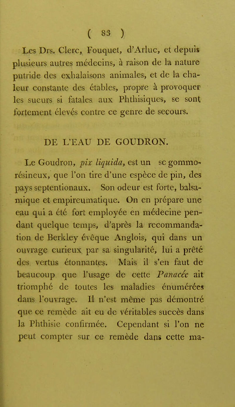 Les Drs. Clerc, Fouquet, d'ArUic, et depuis plusieurs autres médecins, à raison de la nature putride des exhalaisons animales, et de la cha- leur constante des étables, propre à provoquer les sueurs si fatales aux Phthisiques, se sont fortement élevés contre ce genre de secours. DE L'EAU DE GOUDRON. Le Goudron, pix liquida, est un se gommo- résineux, que l'on tire d'une espèce de pin, des pays septentionaux. Son odeur est forte, balsa- mique et empireumatique. On en prépare une eau qui a été fort employée en médecine pen- dant quelque temps, d'après la recommanda- tion de Berkley évêque Anglois, qui dans un ouvrage curieux par sa singularité, lui a prêté des vertus étonnantes. Mais il s'en faut de beaucoup que l'usage de cette Panacée ait triomphé de toutes les maladies énumérécs dans l'ouvrage. Il n'est même pas démontré que ce remède ait eu de véritables succès dans la Phthisie confirmée. Cependant si l'on ne peut compter sur ce remède dans cette ma-