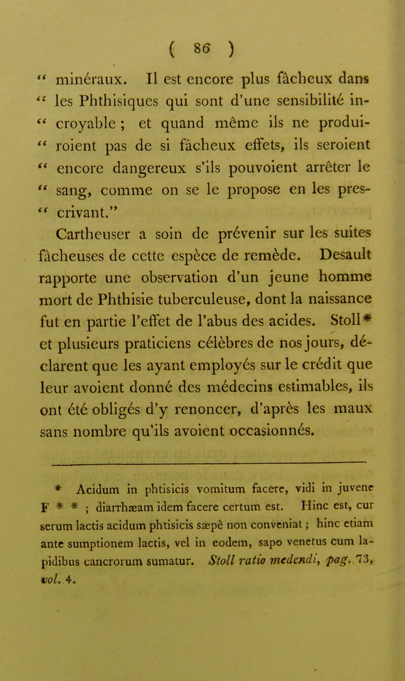  minéraux. Il est encore plus fâcheux dans les Phthisiques qui sont d'une sensibilité in-  croyable ; et quand même ils ne produi- roient pas de si fâcheux effets, ils seroient encore dangereux s'ils pouvoient arrêter le  sang, comme on se le propose en les pres-  crivant.'* Cartheuser a soin de prévenir sur les suites fâcheuses de cette espèce de remède. Desault rapporte une observation d'un jeune homme mort de Phthisie tuberculeuse, dont la naissance fut en partie Teffet de l'abus des acides. StoU* et plusieurs praticiens célèbres de nos jours, dé- clarent que les ayant employés sur le crédit que leur avoient donné des médecins estimables, ils ont été obligés d'y renoncer, d'après les maux sans nombre qu'ils avoient occasionnés. * Acidum în phtislcis vomitum facere, vidi in juvenc F * * ; diaiThaeam idem facere certum est. Hinc est, cur sérum lactis acidum phtisicis saepè non conveniat ; hinc etiam ante sumptionem lactis, vel in eodem, sapo venetus cum la- pidibus cancrorum sumatur. Stoll ratio medendi, pag. 73, mol. 4.