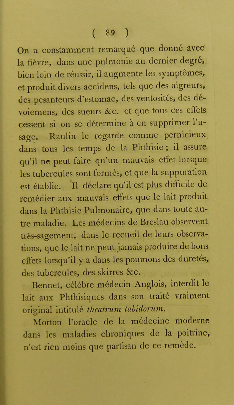 On a constamment remarqué que donné avec la fièvre, dans une pulmonie au dernier degré, bien loin de réussir, il augmente les symptômes, et produit divers accidens, tels que des aigreurs, des pesanteurs d'estomac, des ventosités, des dé- voiemens, des sueurs &c. et que tous ces effets cessent si on se détermine à en supprimer l'u- sage. Raulin le regarde comme pernicieux dans tous les temps de la Pbthisie ; il assure qu'il ne peut faire qu'un mauvais effet lorsque les tubercules sont formés, et que la suppuration est établie. Il déclare qu'il est plus difficile de remédier aux mauvais effets que le lait produit dans la Phtbisie Pulmonaire, que dans toute au- tre maladie. Les médecins de Breslau observent très-sagement, dans le recueil de leurs observa- tions, que le lait ne peut jamais produire de bons effets lorsqu'il y a dans les poumons des duretés, des tubercules, des skirres &c. Bennet, célèbre médecin Anglois, interdit le lait aux Phtbisiques dans son traité vraiment original intitulé theatrum tabidorum. Morton l'oracle de la médecine moderne dans les maladies cbroniques de la poitrine, n'est rien moins que partisan de ce remède.