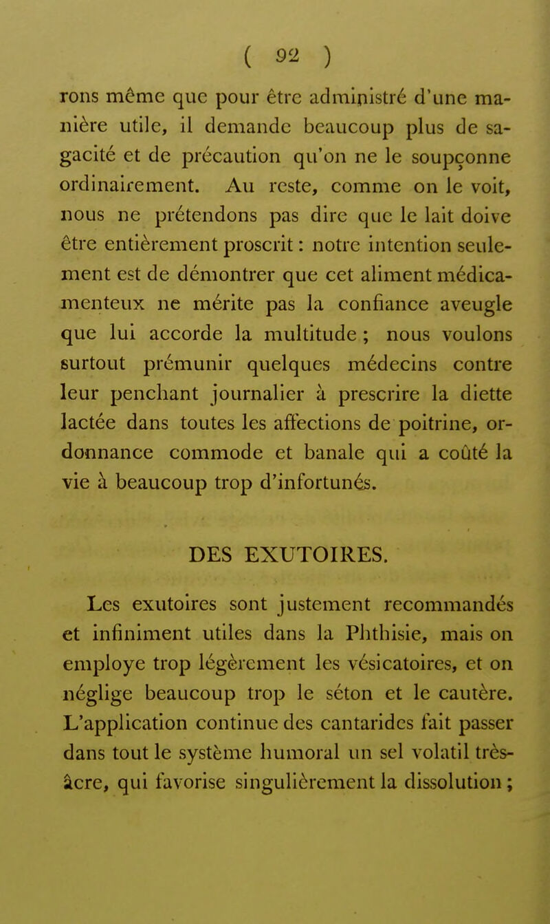 rons môme que pour être administré d'une ma- nière utile, il demande beaucoup plus de sa- gacité et de précaution qu'on ne le soupçonne ordinairement. Au reste, comme on le voit, nous ne prétendons pas dire que le lait doive être entièrement proscrit : notre intention seule- ment est de démontrer que cet aliment médica- menteux ne mérite pas la confiance aveugle que lui accorde la multitude ; nous voulons surtout prémunir quelques médecins contre leur penchant journalier à prescrire la diette lactée dans toutes les affections de poitrine, or- donnance commode et banale qui a coûté la vie à beaucoup trop d'infortunés. DES EXUTOIRES. Les exutoires sont justement recommandés et infiniment utiles dans la Phthisie, mais on employé trop légèrement les vésicatoires, et on néglige beaucoup trop le séton et le cautère. L'application continue des cantaridcs fait passer dans tout le système humoral un sel volatil très- âcre, qui favorise singulièrement la dissolution ;