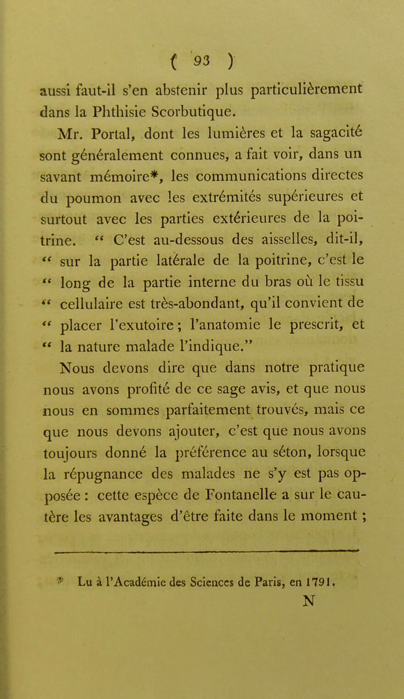 aussi faut-il s'en abstenir plus particulièrement dans la Phthisie Scorbutique. Mr. Portai, dont les lumières et la sagacité sont généralement connues, a fait voir, dans un savant mémoire*, les communications directes du poumon avec les extrémités supérieures et surtout avec les parties extérieures de la poi- trine. C'est au-dessous des aisselles, dit-il, sur la partie latérale de la poitrine, c'est le ** long de la partie interne du bras où le tissu ** cellulaire est très-abondant, qu'il convient de placer l'exutoire ; l'anatomie le prescrit, et la nature malade l'indique. Nous devons dire que dans notre pratique nous avons profité de ce sage avis, et que nous nous en sommes parfaitement trouvés, mais ce que nous devons ajouter, c'est que nous avons toujours donné la préférence au séton, lorsque la répugnance des malades ne s'y est pas op- posée : cette espèce de Fontanelle a sur le cau- tère les avantages d'être faite dans le moment ; * Lu à l'Académie des Sciences de Paris, en 1791, N
