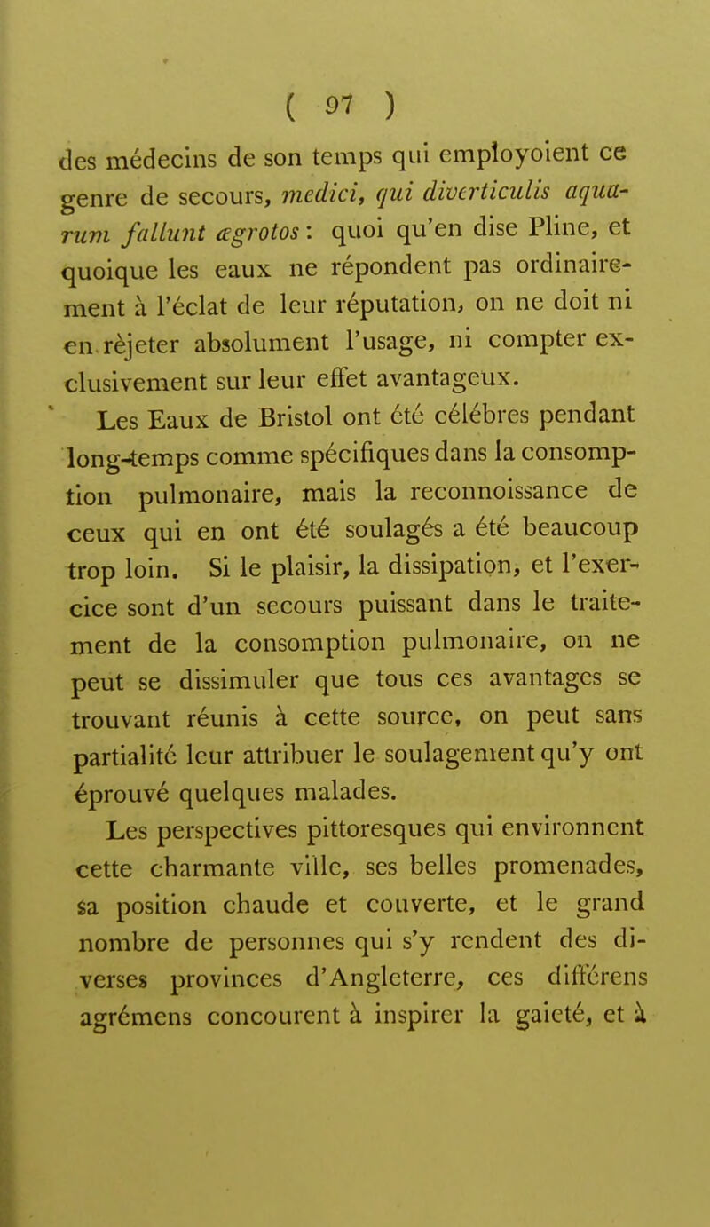 des médecins de son temps qui empîoyoient ce genre de secours, medici, qui diverticulis aqua- rum fallunt (Egrotos : quoi qu'en dise Pline, et quoique les eaux ne répondent pas ordinaire- ment à l'éclat de leur réputation, on ne doit ni cn.rèjeter absolument l'usage, ni compter ex- clusivement sur leur effet avantageux. Les Eaux de Bristol ont été célèbres pendant long-temps comme spécifiques dans la consomp- tion pulmonaire, mais la reconnoissance de ceux qui en ont été soulagés a été beaucoup trop loin. Si le plaisir, la dissipation, et l'exer- cice sont d'un secours puissant dans le traite- ment de la consomption pulmonaire, on ne peut se dissimuler que tous ces avantages se trouvant réunis à cette source, on peut sans partialité leur attribuer le soulagement qu'y ont éprouvé quelques malades. Les perspectives pittoresques qui environnent cette charmante ville, ses belles promenades, sa position chaude et couverte, et le grand nombre de personnes qui s'y rendent des di- verses provinces d'Angleterre, ces différens agrémens concourent à inspirer la gaieté, et à