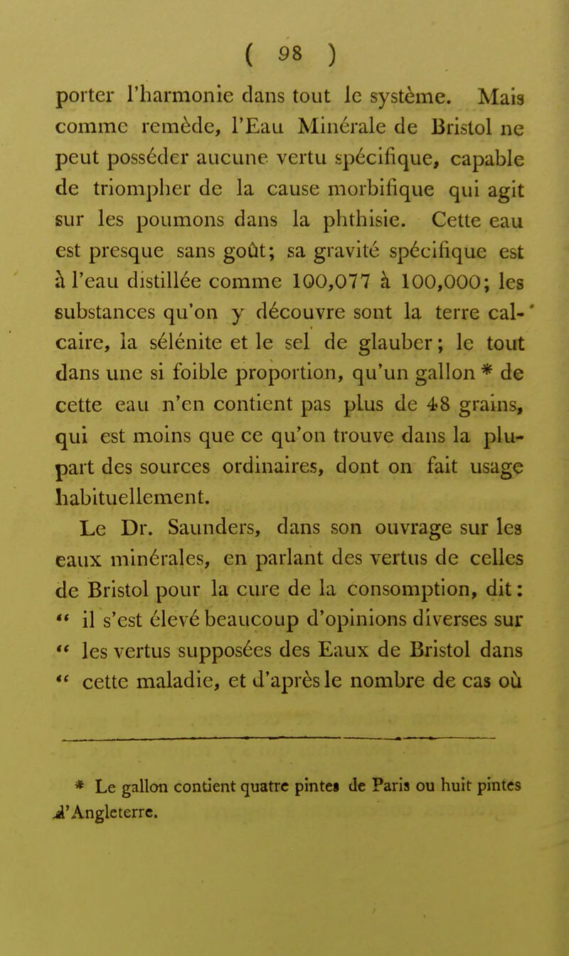 porter l'harmonie dans tout le système. Mais comme remède, l'Eau Minérale de Bristol ne peut posséder aucune vertu spécifique, capable de triompher de la cause morbifique qui agit sur les poumons dans la phthisie. Cette eau est presque sans goût; sa gravité spécifique est à l'eau distillée comme 100,077 à 100,000; les substances qu'on y découvre sont la terre cal- ' caire, la sélénite et le sel de glauber ; le tout dans une si foible proportion, qu'un gallon * de cette eau n'en contient pas plus de é8 grains, qui est moins que ce qu'on trouve dans la plu- part des sources ordinaires, dont on fait usage habituellement. Le Dr. Saunders, dans son ouvrage sur les eaux minérales, en parlant des vertus de celles de Bristol pour la cure de la consomption, dit : ** il s'est élevé beaucoup d'opinions diverses sur les vertus supposées des Eaux de Bristol dans cette maladie, et d'après le nombre de cas où * Le gallon contient quatre pinte» de Paris ou huit pintes iâ'Angleterre.