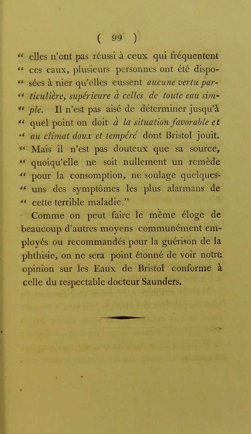 ' elles n'ont pas réussi à ceux qui fréquentent * ces eaux, plusieurs personnes ont été dispo- ' sées à nier qu'elles eussent aucune vertu par- * ticulière, supéi^ieure à celles de toute eau sim ' pie. Il n'est pas aisé de déterminer jusqu'à * quel point on doit à la situation favorable et * au climat doux et tempéré dont Bristol jouit. Mais il n'est pas douteux que sa source, quoiqu'elle ne soit nullement un remède pour la consomption, ne soulage quelques- uns des symptômes les plus alarmans de *' cette terrible maladie. Comme on peut faire le même éloge de beaucoup d'autres moyens communément em- ployés ou recommandés pour la guérison de la phthisie, on ne sera point étonné de voir notre opinion sur les Eaux de Bristol conforme à celle du respectable docteur Saunders.