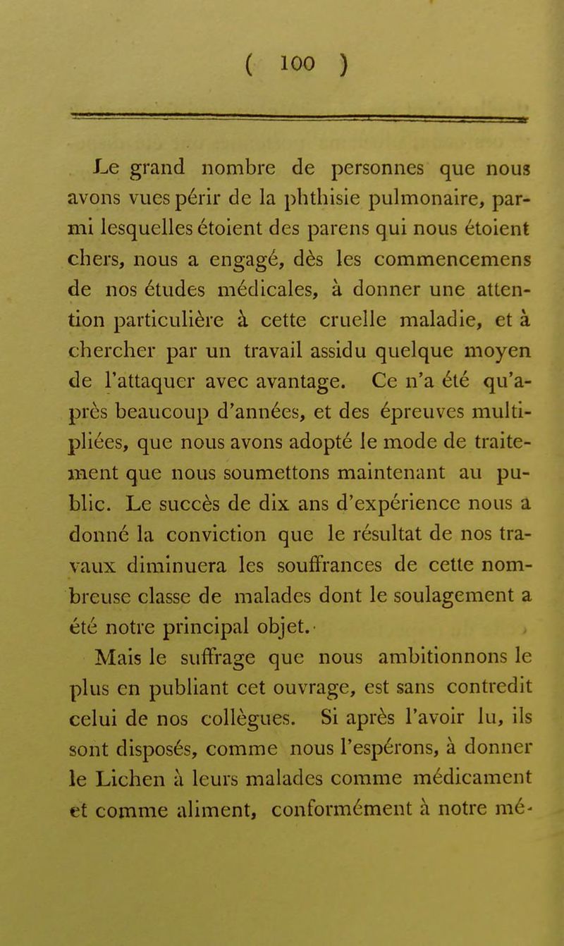 4 1 Le grand nombre de personnes que nous | avons vues périr de la phUiisle pulmonaire, par- j mi lesquelles étoient des parens qui nous étoient 1 chers, nous a engagé, dès les commencemens de nos études médicales, à donner une atten- • tion particulière à cette cruelle maladie, et à chercher par un travail assidu quelque moyen de l'attaquer avec avantage. Ce n'a été qu'a- ■ près beaucoup d'années, et des épreuves multi- ; pliées, que nous avons adopté le mode de traite- j ment que nous soumettons maintenant au pu- ^ blic. Le succès de dix ans d'expérience nous a ■ donné la conviction que le résultat de nos tra- vaux diminuera les souffrances de cette nom- ! breuse classe de malades dont le soulagement a ' été notre principal objet.- , j Mais le suffrage que nous ambitionnons le \ plus en publiant cet ouvrage, est sans contredit celui de nos collègues. Si après l'avoir lu, ils sont disposés, comme nous l'espérons, à donner j le Lichen à leurs malades comme médicament j et comme aliment, conformément à notre mé- J