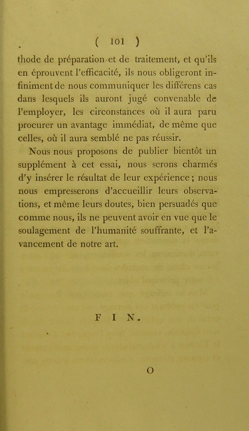 thode de préparation et de traitement, et qu'ils en éprouvent l'efficacité, ils nous obligeront in- finiment de nous communiquer les différens cas dans lesquels ils auront jugé convenable de l'employer, les circonstances où il aura paru procurer un avantage immédiat, de même que celles, où il aura semblé ne pas réussir. Nous nous proposons de publier bientôt un supplément à cet essai, nous serons cbarmés d'y insérer le résultat de leur expérience ; nous nous empresserons d'accueillir leurs observa- tions, et même leurs doutes, bien persuadés que comme nous, ils ne peuvent avoir en vue que le soulagement de l'humanité souffrante, et l'a- vancement de notre art. FIN, O