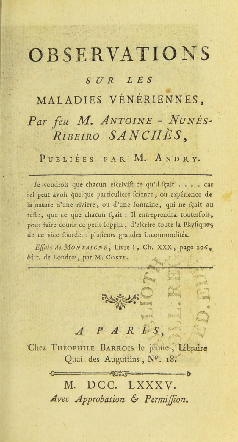 SUR LES MALADIES VÉNÉRIENNES, Par feu M. Antoine - Nunés- Ribeiro SANCHÈS, Publiées par M. Andry. Je -voudrois que chacun eferivift ce qu'il fçait .... car tel peut avoir quelque particulière feience, ou expérience de la nature d'une rivière, ou d'une fontaine, qui ne fçait au reft:, que ce que chacun fçait : Il entreprendra toutesfois, pour faire courir ce petit loppin, d'eferire toute la Phyfique^ de ce vice fourdent plusieurs grandes incommodités. EJfais de Montaigne, Livre I, Ch. XXX, page io£, edit. de Londres, par M. Coste. A PARIS, Chez Théophile Barrois le jeune \ Libraire Quai des Auguftins , N°. 18. M. DCC. LXXXV. Avec Approbation & PermiJJion,