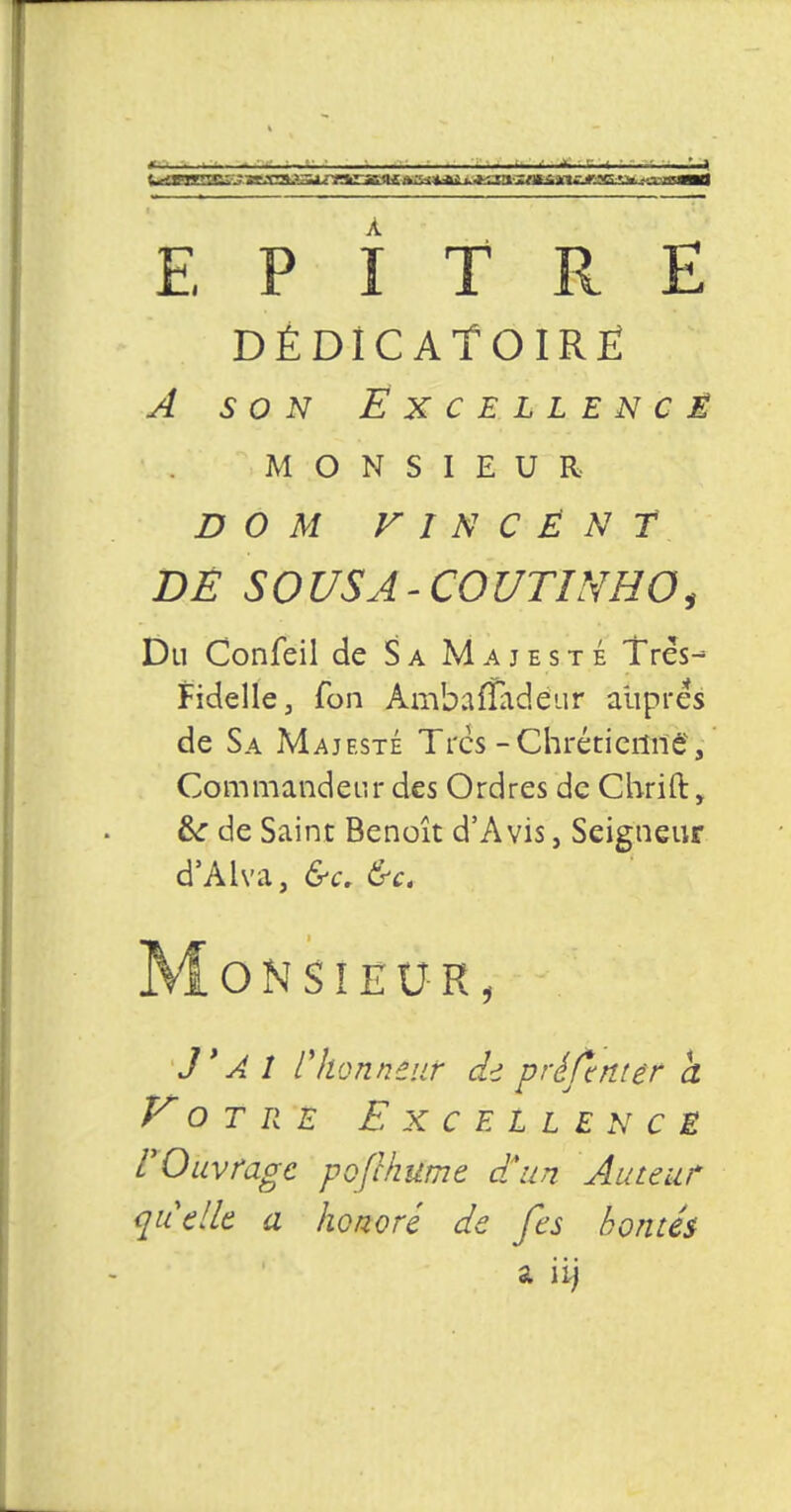 4 E P î TRI DÉDIC ATOIRË ^ 50^ ËXCELLENCÊ MONSIEUR D 0 M VINCENT DË S0 USA - C0UTINHO, Du Confeil de Sa Majesté Très- Fidelle, fon AmbafTadéur auprès de Sa Majesté Très -Chrétienne, Commandeur des Ordres de Chrift, &: de Saint Benoît d'Avis, Seigneur d'Aiva, &c. &c. Monsieur, J'AI r honneur de préftnter à Votre Excellence L'Ouvrage pofchume dSun Auteur quelle a honoré de fes bontés a iij