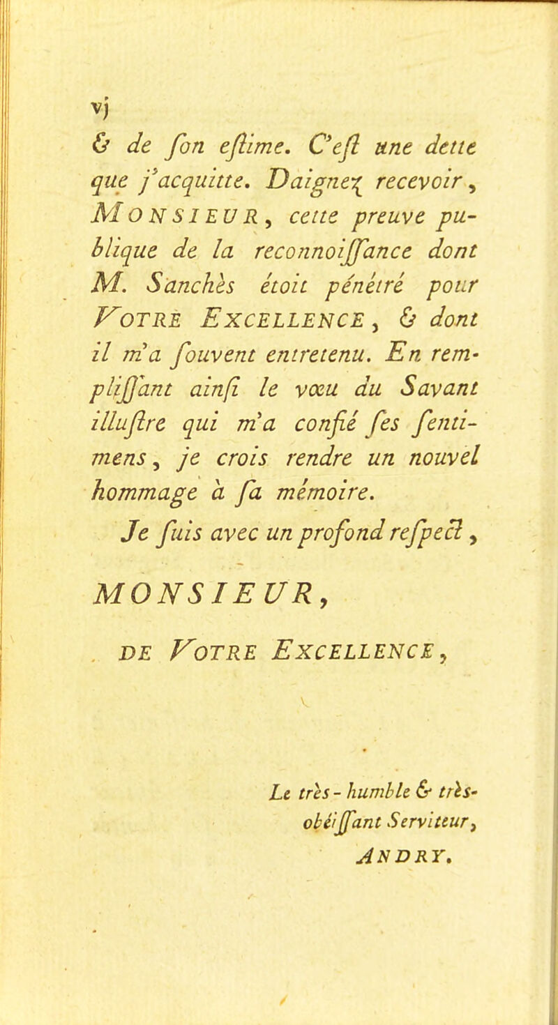 & de fbn eflime. Cefl une dette que j'acquitte. Daigne-^ recevoir, MO NSI EUR , cette preuve pu- blique de la reconnoiffance dont M. S anches étoit pénétré pour Votre Excellence , & dont il nia fouvent entretenu. En rem- plifjant ainfî le vceu du Savant zlluflre qui nia confié Jes fenti- mens, je crois rendre un nouvel hommage a fa mémoire. Je fuis avec un profond refpecl, MONSIEUR, de Votre Excellence, Le très - humble & trls- obé'iffant Serviteur, AN DRY.