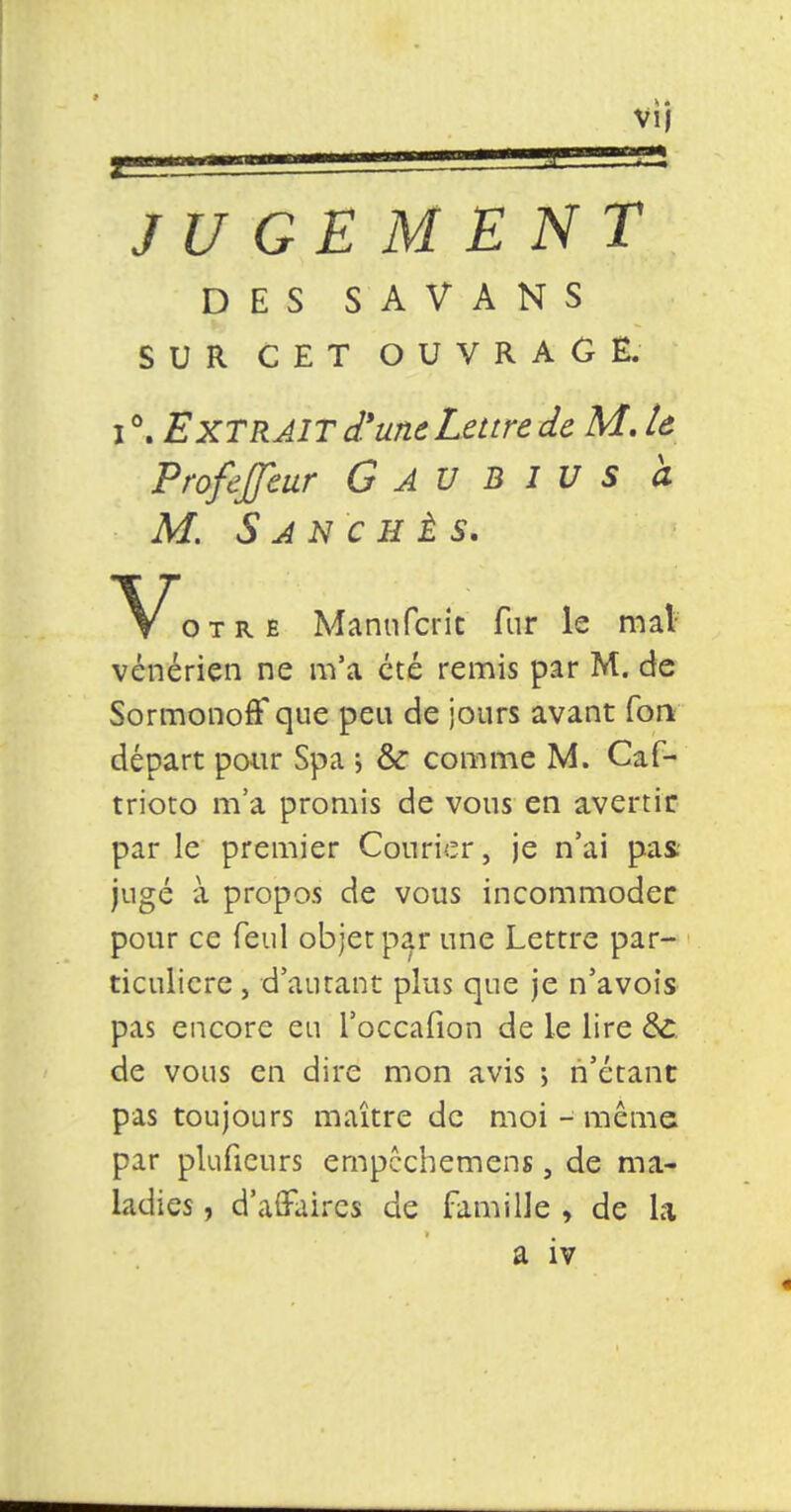 vu i m JUGEMENT DES SAVANS SUR CET OUVRAGE. i °. Extrait d'une Lettre de M. le Profejfeur G AU B I V s à M. S A N C H È S. otre Manufcric fur le mat- vénérien ne m'a été remis par M. de SormonofF que peu de jours avant fou départ pour Spa ; & comme M. Caf- trioto m'a promis de vous en avertir par le premier Courier, je n'ai pas- jugé à propos de vous incommoder pour ce feul objet par une Lettre par- ticulière j d'autant plus que je n'avois pas encore eu l'occafion de le lire ÔC de vous en dire mon avis -, n'étant pas toujours maître de moi-même par plufieurs empcchemens, de ma- ladies , d'affaires de famille , de la a iv