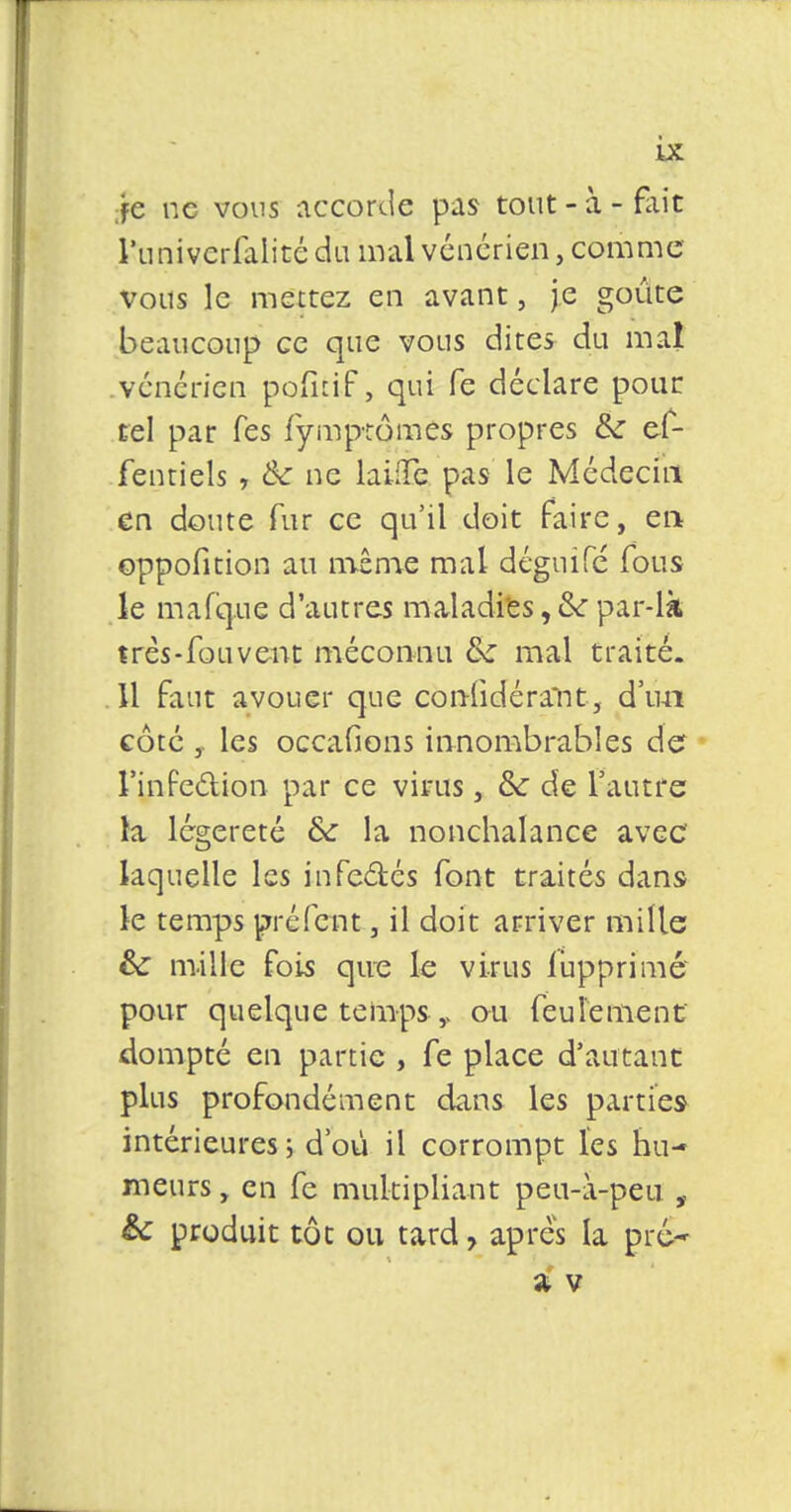 fc ne vous accorde pas tout - à - fait l'univcrfalité du mal vénérien, comme vous le mettez en avant, je goûte beaucoup ce que vous dites du mal vénérien pofitif, qui fe déclare pour tel par Tes fymptômes propres &: ef- fentiels , & ne laine pas le Médecin en doute fur ce qu'il doit faire, en oppofition au même mal déguifé fous le mafque d'autres maladies, 6V par-là très-fou vent méconnu & mal traité. 11 faut avouer que considérant, d'un côté , les occafions innombrables de l'infection par ce virus, &: de l'autre la légèreté &: la nonchalance avec laquelle les infe&és font traités dans le temps préfent, il doit arriver mille &c mille fois que le virus lupprimé pour quelque temps y ou feulement dompté en partie , fe place d'autant plus profondément dans les parties intérieures; d'où il corrompt l'es hu- meurs , en fc multipliant peu-i-pen , &: produit tôt ou tard, après la pré» Z V