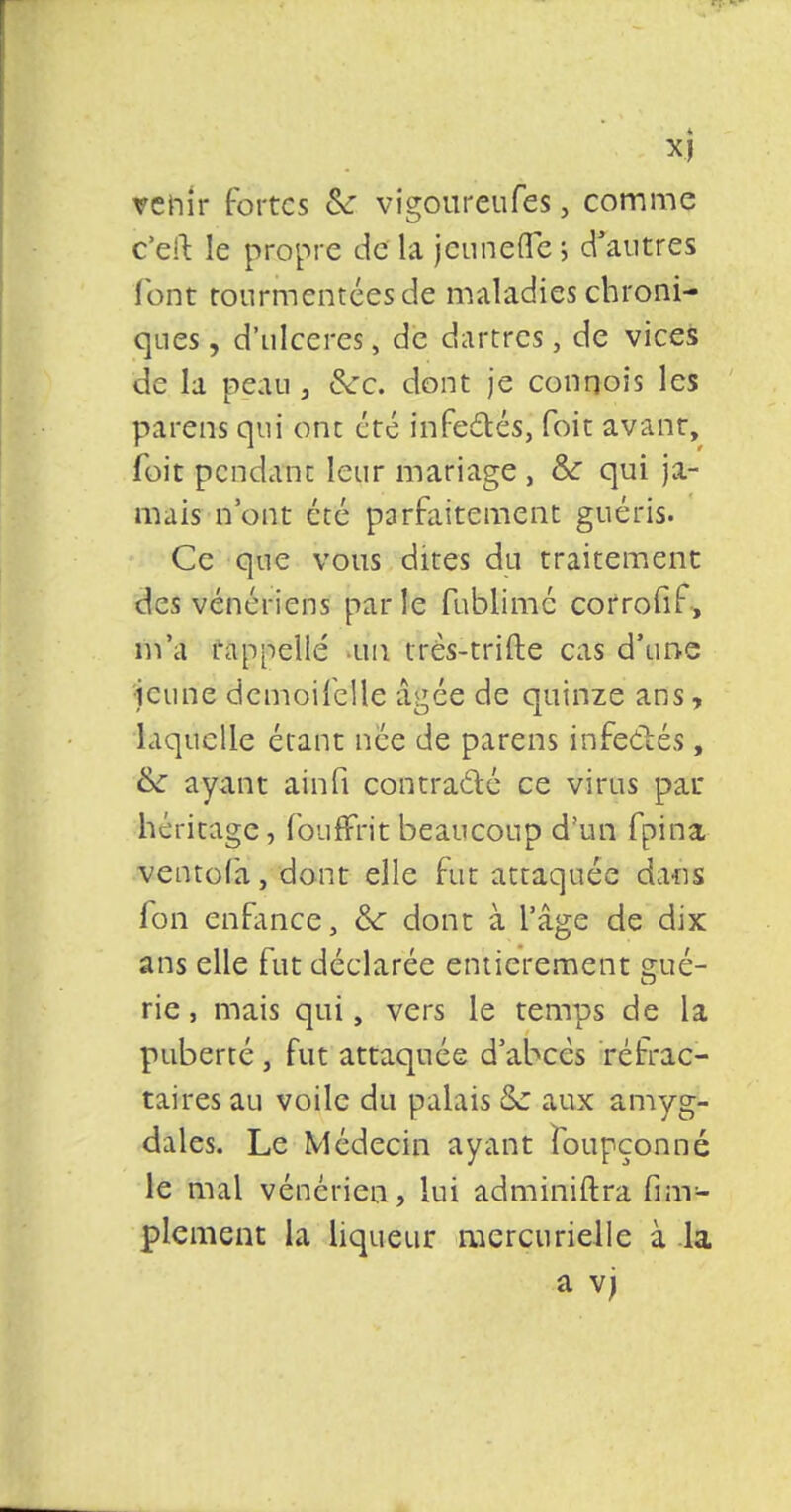 venir fortes 6V vigoureufes, comme c'eft le propre de la jeunefle '■> d'autres font tourmentées de maladies chroni- ques , d'ulcères, de dartres, de vices de la peau , &:c. dont je conqois les parens qui ont été ffifecYésj foit avant, foit pendant leur mariage , &: qui ja- mais n'ont été parfaitement guéris. Ce que vous dites du traitement des vénériens parle fublimé cotrofif, m'a rappelle un très-trifte cas d'une jeune dcmoilelle âgée de quinze ans, laquelle étant née de parens infectés, &: ayant ainfi contracté ce virus pat* héritage, foufFrit beaucoup d'un fpina ventofa, dont elle fut attaquée dans fon enfance, eV dont à l'âge de dix ans elle fut déclarée entièrement gué- rie , mais qui, vers le temps de la puberté, fut attaquée d'abecs réfrac- tai res au voile du palais aux amyg- dales. Le Médecin ayant foupçonné le mal vénérien, lui administra Am- plement la liqueur naercurielle à la a vj