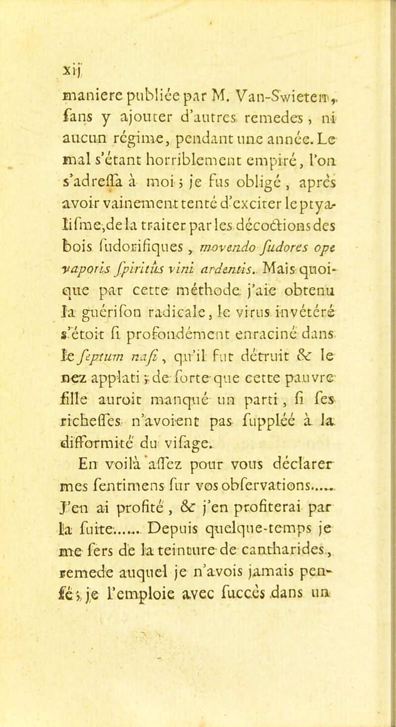 XI) manière publiée par M. Van-Swieteiii,, fans y ajouter d'autres, remèdes , ni aucun régime, pendant une année. Le mal s'étant horriblement empiré, l'on s'adreûa. à moi 5 je fus obligé , après avoir vainement tenté d'exciter leptya- lifme,dela traiter par les décodions des bois fudonifiques t movendo fudores ope vaporls fpirhus vini ar demis.. Mai S: quoi- que par cette- méthode, j'aie obtenu la guérifon radicale, le virus invétéré s'étoi-t fi profondément enraciné dans Je feprtum nafi, qu'il fut détruit &c le nez applati 1 de:forte-que cette pauvre- fille auroit manqué un parti , fi fes richefles; n'avoient pas fuppléé à la. difformité du vifage En voilà affez pour vous déclarer mes fentimens fur vos obfervations J'en ai profité, & j'en profiterai par lia fuite. Depuis quelque-temps je me fers de la teinture-de caatharides., remède auquel je n'avois jamais pe.n- fé jje l'emploie avec fuccèsdans. ua