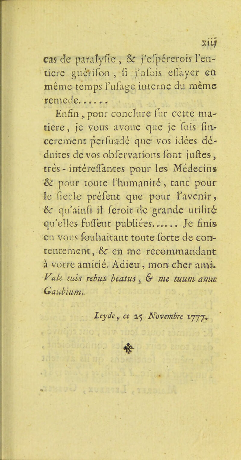 xiij' cas Je paralyfie , &* j'efpérerors l'en- tière guérifon , fi j'ofois ellàyer en même temps l'ufage interne du même remède. Enfin ,, pour conclure fur cette ma- tière , Je vous avoue que je fuis Cm- cerement perfuadé que vos idées dé- duites de vos obfervatiorrs font juftes-, très - intéreflantes pour les Médecins. & pour toute l'humanité, tant pour le fiée le préfent que pour l'avenir, &: qu'ainfi il feroit de grande utilité qu'elles- fuirent publiées Je finis. en vous fouhaitant toute forte de con- tentement, &: en me recommandant à votre amitié. Adieu, mon cher ami* Vaie mis rébus beatus, & me muni anm Gaubium.. Leyde, ce 2.5 Novembre,