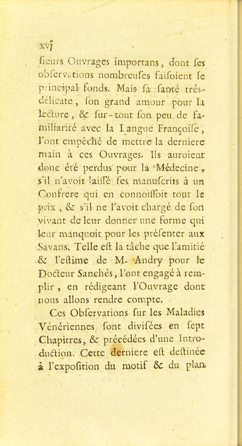 ficurs Ouvrages importans, dont fes obfervàtions nombreufes faifoient le principal fonds. Mais fa fan-té très- délicate , ion grand amour pour la lecture, &: fur-tout fon. peu de fa- miliarité avec la Langue FrançoiTe, Font empêché de mettre la dernière main à ces Ouvrages. Ils auroient é&ne été perdus pour la 'Médecine y s'il n'avoit îailfé fes. manuferits à un Confrère qui en connoiflbif tout le prix , & s'il ne favoit chargé de fon vivant de leur donner une forme qui leur manquait pour les préfenter aux Savans. Telle cft la tâche que l'amitié tk L'eftime de M. Andry pour le Docteur Sanchès, l'ont engagé à rem- plir , en rédigeant l'Ouvrage dont nous allons rendre compte. Ces Obfervàtions fur les Maladies Vénériennes font divifées en fept Chapitres,. & précédées d'une Intro- duction. Cette dernière eft deftinée à l'expofition du motif & du plan*