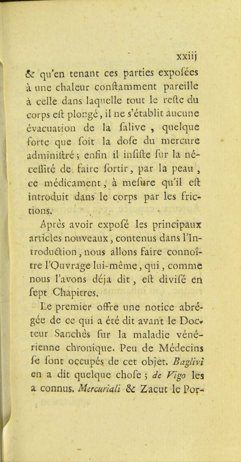 6z qu'en tenant ces parties expofées à une chaleur conftamment pareille à celle dans laquelle tout le reftc du corps eil plonge, il ne s'établit aucune évacuation de la falive , quelque forte que foit la dofe du mercure adminiltré ; enfin il infifte fur la né- ceflité de faire fortir, par la peau 5 ce médicament, à mefure qu'il eft introduit dans le corps par les fric- tions, Après avoir expofé les principaux articles nouveaux, contenus dans Hn- traduction, nous allons faire connoî- tre l'Ouvrage lui-même, qui, comme nous l'avons déjà dit, eft divifé en fept Chapitres, Le premier offre une notice abré- gée de ce qui a été dit avant le Doc* tcur Sanchès fur la maladie véné- rienne chronique. Peu de Médecins fe font occupés de cet objet. Baglivi en a dit quelque chofe ; de Vigo les a connus. Mercuriali 6V Zacut le Por-