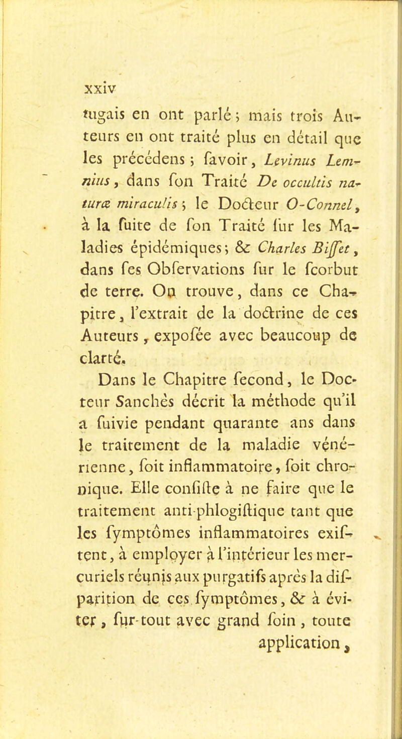 tugais en ont parlé ; mais trois Au- teurs en ont traité plus en détail que les précédais ; favoir, Levinus Lem- nius, dans Ton Traité De occultis na* tum miraculis \ le Doéteur O-Connel, à la fuite de Ton Traité fur les Ma- ladies épidémiqnes; & Charles Bijfet, dans fes Obfervations fur le feorbut de terre. On trouve, dans ce Cha-* pitre s l'extrait de la doctrine de ces Auteurs, expofée avec beaucoup de clarté. Dans le Chapitre fécond, le Doc- teur Sanchès décrit la méthode qu'il a fuivie pendant quarante ans dans le traitement de la maladie véné- rienne, foit inflammatoire, foit chror- nique. Elle confifte à ne faire que le traitement anti-phlogiftique tant que les fymptômes inflammatoires exif- tent, à employer $l l'intérieur les mer- curiels réunis aux purgatifs après la dis- parition de ces fymptômes, &: à évi- ter , fur-tout avec grand foin , toute application,