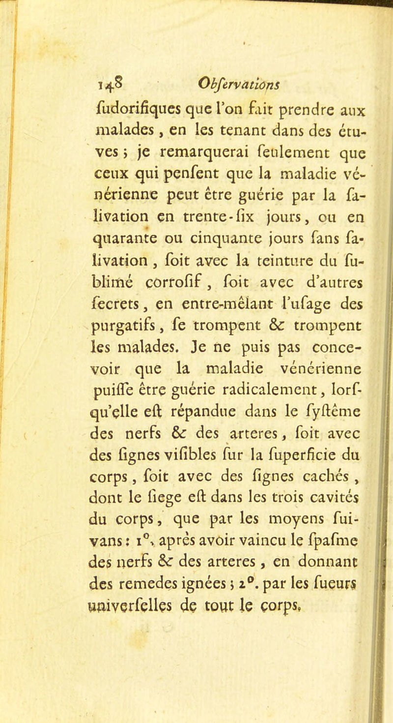 fudorifiques que l'on fait prendre aux malades, en les tenant dans des étu- ves y je remarquerai feulement que ceux qui penfent que la maladie vé- nérienne peut être guérie par la fa- livation en trente-lix jours, ou en quarante ou cinquante jours fans fa- livation, foit avec la teinture du fu- blimé corrofif, foit avec d'autres fecrets, en entre-mêlant l'ufage des purgatifs, fe trompent & trompent les malades. Je ne puis pas conce- voir que la maladie vénérienne puhTe être guérie radicalement, lorf- qu'elle eft répandue dans le fyftême des nerfs &: des artères, foit avec des lignes vifîbles fur la fuperfîcie du corps, foit avec des lignes cachés , dont le fiege eft dans les trois cavités du corps, que par les moyens fui- vans : i°v après avoir vaincu le fpafme des nerfs & des artères, en donnant des remèdes ignées j z°. par les fueurs univerfelles de tout le corps,