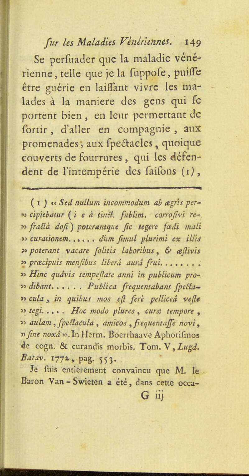 Se perfnader que la maladie véné- rienne, telle que je la fuppofe, puiffe être guérie en laiflfant vivre les ma- lades à la manière des gens qui fe portent bien , en leur permettant de fortir, d'aller en compagnie , aux promenades', aux fpeétacles, quoique couverts de fourrures , qui les défen- dent de l'intempérie des faifons (1), ( i ) « Sed nullum incommodum ab agrîs per- 93 cipiebatur ( i e à tintt. fublim. corrofivi re- 3> frattà dofi) potcrantque fie tegere fctdi rnali » curationem dhm fimul plurimi ex MU » poterant vacare folitis laboribus, 6* aftivis » prctcïpuis menfibus libéra aura frui j> Hinc qudvis tempejîate anni in publicum pro- »s dibant Publica frequentabant fpeEla- » cula j in quibus mos ejl ferè pelliceâ vefle » tegi Hoc modo plures , cura tempore , aulam , fipeEiacula , amicos , fréquent ajfe novi, iifine noxâ «.InHerm. Boerrhaave Aphorifmos de cogn. & curandis morbis. Tom. V, Lugd. Batav. 1771, pag. 553. Je fuis entièrement convaincu que M. le Baron Van - Swieten a été, dans cette occa- G iij