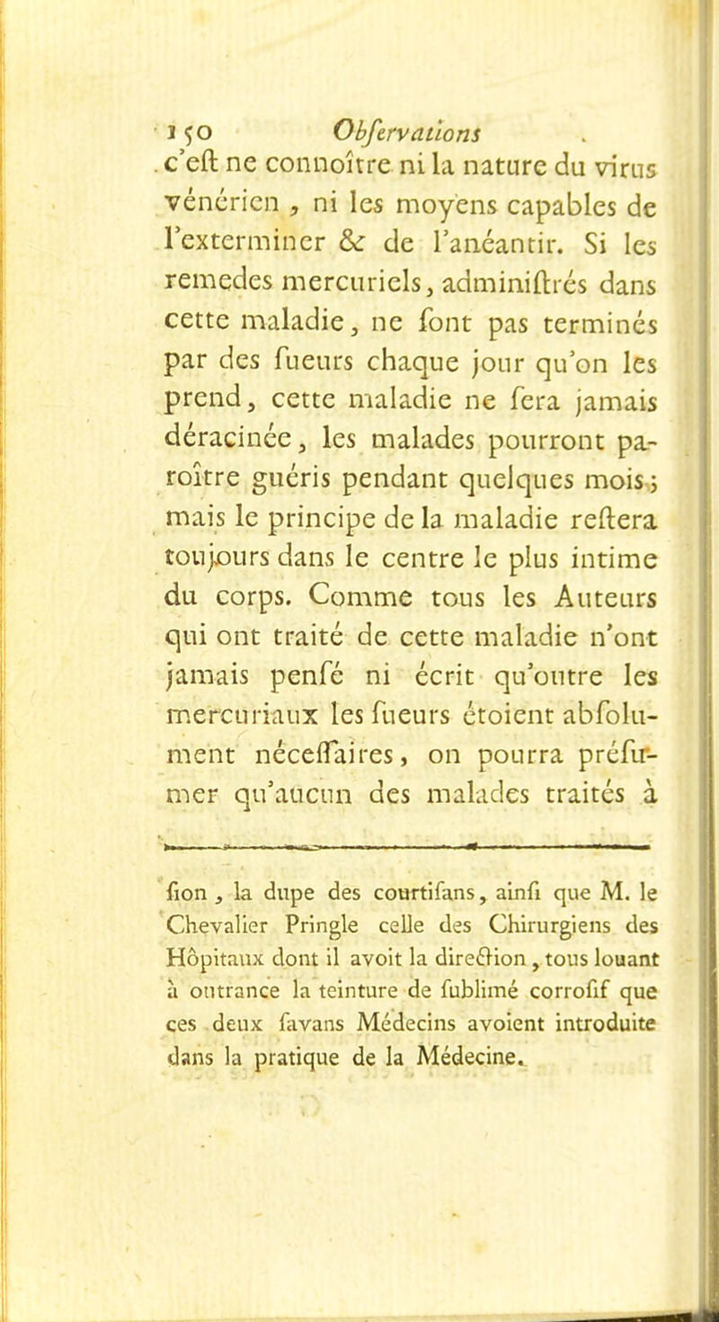 i <;o Obfervallons . c'eft ne connoître ni la nature du virus vénérien , ni les moyens capables de l'exterminer &: de l'anéantir. Si les remèdes mercuriels, adminiflrés dans cette maladie, ne font pas terminés par des Tueurs chaque jour qu'on les prend, cette maladie ne fera jamais déracinée, les malades pourront pa- roître guéris pendant quelques mois; mais le principe de la maladie reftera toujours dans le centre le plus intime du corps. Comme tous les Auteurs qui ont traité de cette maladie n'ont jamais penfé ni écrit qu'outre les mercuriaux les fueurs étoient abfolu- ment néceflaires, on pourra préfu- mer qu'aucun des malades traités à fion , la dupe des courtifans, ainfi que M. le Chevalier Pringle celle des Chirurgiens des Hôpitaux dont il avoit la direction, tous louant à outrance la teinture de fublimé corrofif que ces deux favans Médecins avoient introduite dans la pratique de la Médecine.