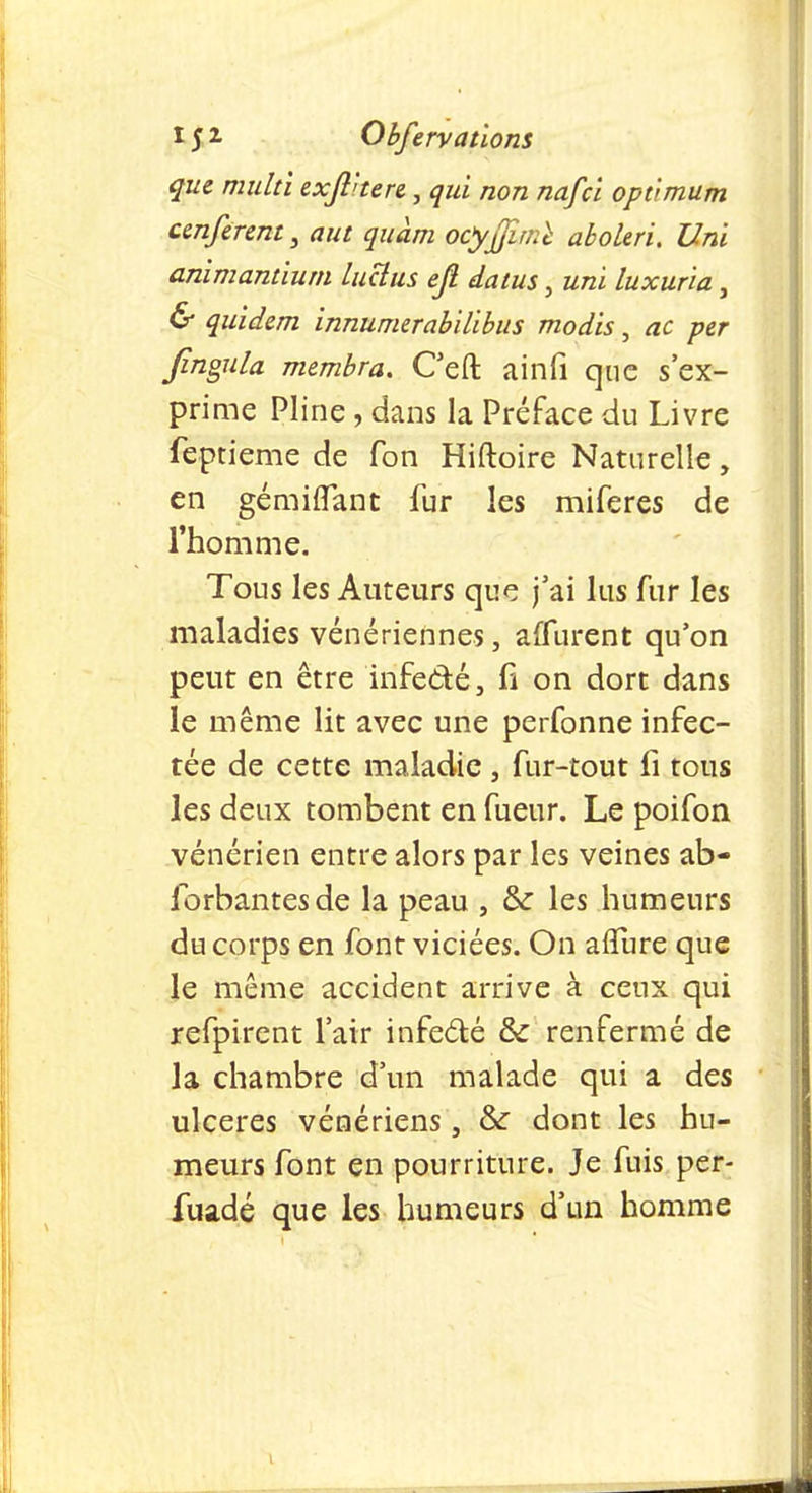 que muhi exfthen, qui non nafci optimum ccnferent, aut quam ocyjfimï aboleri. Uni animantium luctus ejî datus, uni luxuria, & qu'idem innumerabilibus modis, ac per Jingula membra. Ceft ainfi que s'ex- prime Pline, dans la Préface du Livre feptieme de Ton Hiftoire Naturelle, en gémiflant fur les miferes de l'homme. Tous les Auteurs que j'ai lus fur les maladies vénériennes, affurent qu'on peut en être infe&é, fi on dort dans le même lit avec une perfonne infec- tée de cette maladie , fur-tout fi tous les deux tombent en fueur. Le poifon vénérien entre alors par les veines ab- forbantesde la peau , & les humeurs du corps en font viciées. On aflure que le même accident arrive à ceux qui refpirent l'air infe&é & renfermé de la chambre d'un malade qui a des ulcères vénériens , & dont les hu- meurs font en pourriture. Je fuis per- fuadé que les humeurs d'un homme