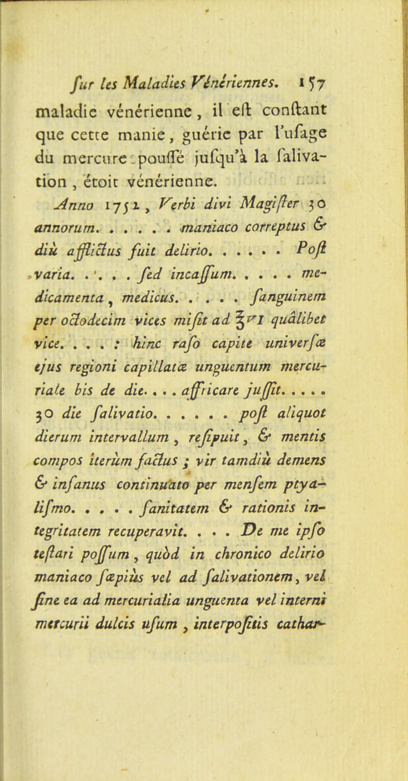 maladie vénérienne, il eft conftant que cette manie, guérie par l'ufâge du mercure ipoufTé jufqu'à la faliva- tion , étoit vénérienne. Anno 1751, Verbi divi Magifler 30 annorum maniaco correptus & diù afflictus fuit delirio Pofi varia. .... fed incaffum me- dicamenta , medicus fznguinem per octodecim vices mijit ad^^J quâlibet vice. . . . : hinc rafo capitt univerfœ ejus regioni capillata unguentum mercu- riale bis de die.. . . affricare jujjît. . . . . 30 die falivatio poft aliquot dierum intervallum , rejipuit, & mentis compos iterîim faclus ; vir tamdiu démens & infanus continuato per menfem ptya- lifmo fanitatem & rationis in- tegritatem recuperavit. . . . De me ipfo teflari poff im, qubd in chronico dclirio maniaco fapiiis vel ad falivationtm, vel fine ea ad menuriaiia unguenta vel interni mercurii dulcis ufum , inurpojiùs cathar*