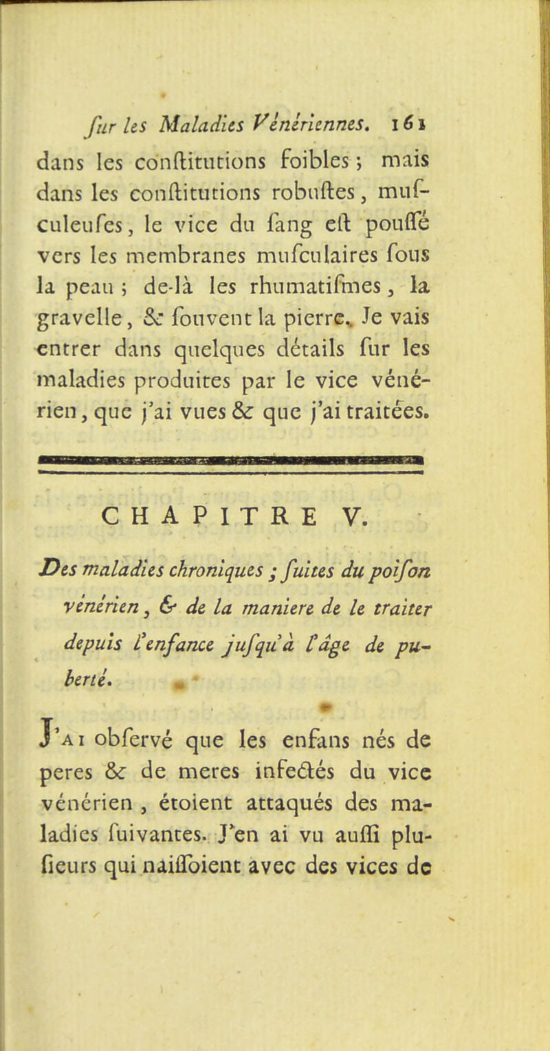 dans les conftitutions foibles ; mais dans les conftiturions robuftes, muf- culeufes, le vice du fang eft pouffé vers les membranes mufculaires fous la peau ; de-là les rhumatifmes, la gravelle, & fonvent la pierrc„ Je vais entrer dans quelques détails fur les maladies produites par le vice véné- rien , que j'ai vues & que j'ai traitées. CHAPITRE V. Des maladies chroniques ; fuites du poifon vénérien, & de la manière de le traiter depuis l'enfance jufquà Cage de pu- berté. m J'ai obfervé que les enfans nés de pères & de mères infectés du vice vénérien , étoient attaqués des ma- ladies fuivantes. J*en ai vu auffi plu- fieurs qui nahToient avec des vices do