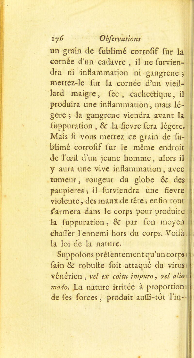 un grain de fublimé corrofif fur la cornée d'un cadavre , il ne furvien- dra ni inflammation ni gangrené j mettez-le fur la cornée d'un vieil- lard maigre, fec , cache&ique, il produira une inflammation, mais lé- gère ; la gangrené viendra avant la fuppuration , fte la fièvre fera légère. Mais fi vous mettez ce grain de fu- blimé corrofif fur ie même endroit de l'œil d'un jeune homme, alors il y aura une vive inflammation, avec tumeur, rougeur du globe & des paupières ; il furviendra une fièvre violente, des maux de tête ; enfin tout s'armera dans le corps pour produire : la fuppuration, & par fon moyen 1 chafler 1 ennemi hors du corps. Voilà, la loi de la nature. Suppofons préfent ement qu'un corps 1 foin 6>c robufte foit attaqué du virus> vénérien , vel ex coitu impuro, vel alior modo. La nature irritée à proportion ! de fes forces, produit auffi-tôt fin-