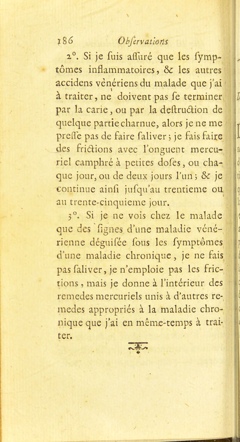 i°. Si je fuis affiiré que les fymp- L tomes inflammatoires, & les autres accidens vénériens du malade que j'ai à traiter, ne doivent pas fe terminer l par la carie, ou par la deftruction de quelque partie charnue, alors je ne me , prefle pas de faire faliver ; je fais faire des frictions avec l'onguent mercu- riel camphré à petites dofes, ou cha- que jour, ou de deux jours l'un ; & je ti continue ainfi jufqu'au trentième ou h au trente-cinquième jour. 5°. Si je ne vois chez le malade ,ï que des lignes d'une maladie véné- i rienne déguifée fous les fymptômes d'une maladie chronique, je ne fais l pas faliver, je n'emploie pas les fric- tions , mais je donne à l'intérieur des remèdes mercuriels unis à d'autres re- mèdes appropriés à la maladie chro- nique que j'ai en même-temps à trai- ter.