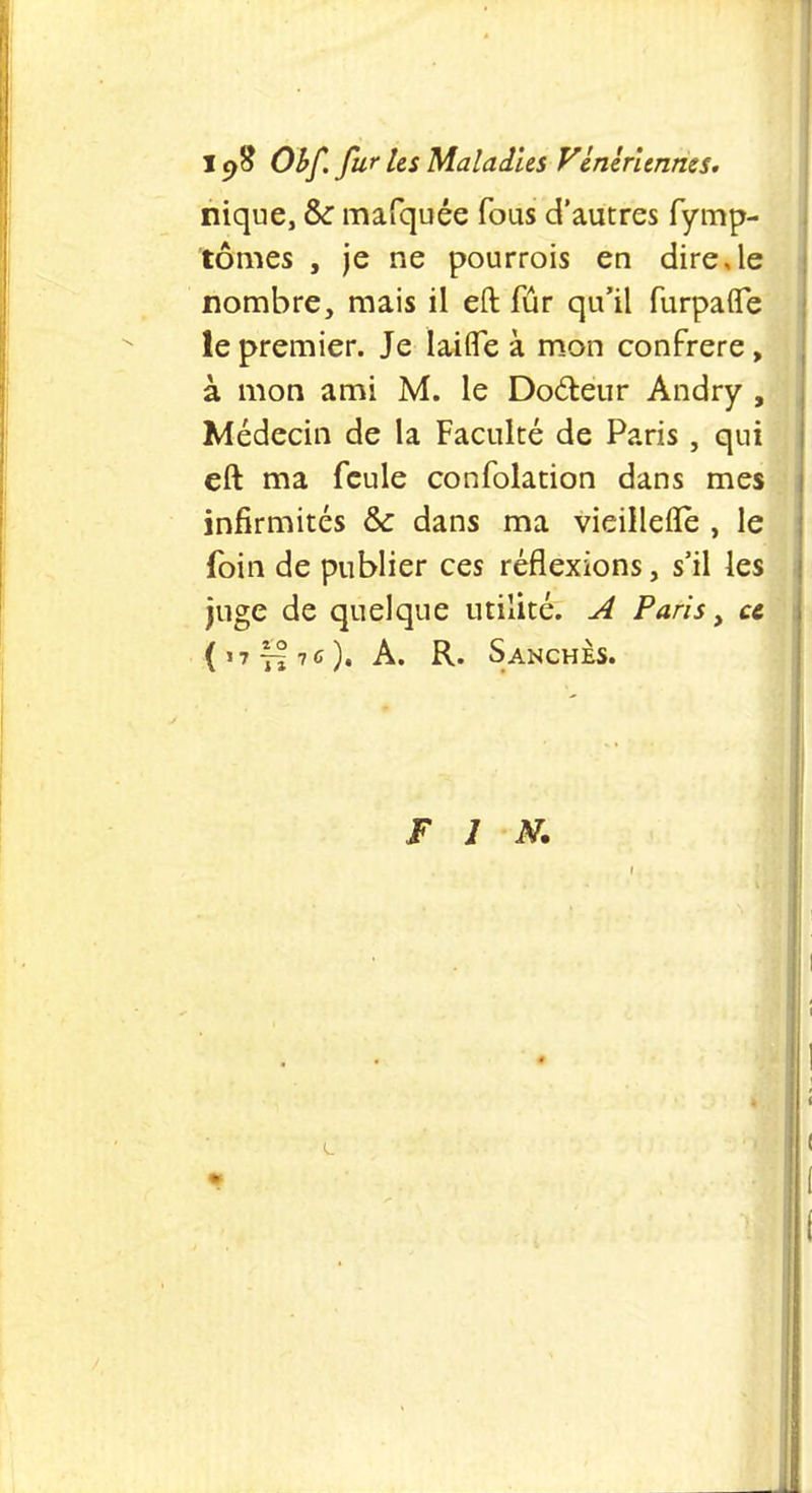 1cfî Obf. fur les Maladies Vénériennes. nique, & mafquée fous d'autres fymp- tômes , je ne pourrois en dire,le nombre, mais il eft fûr qu'il furpaflfe le premier. Je Iaifle à mon confrère, à mon ami M. le Doéteur Andry , Médecin de la Faculté de Paris, qui eft ma feule confolation dans mes infirmités Se dans ma vieillefle , le foin de publier ces réflexions, s'il les juge de quelque utilité. A Paris, et (,7tI76)« A. R. S anches. FIN.