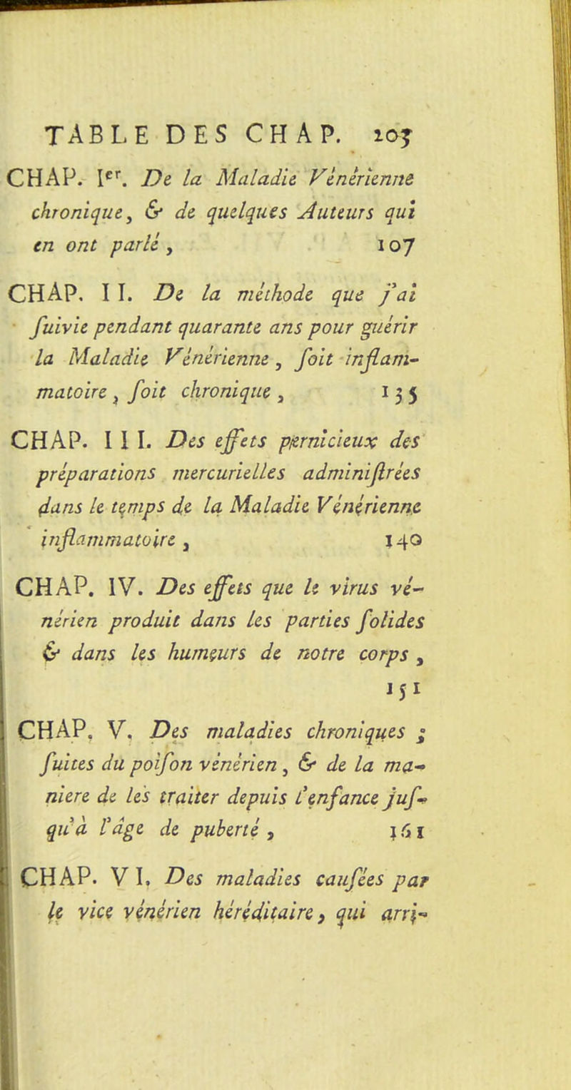 TABLE DES CH A P. ioj CHAP. Ier. De la Maladie Vénérienne chronique, & de quelques tuteurs qui en ont parlé , 107 CHAP. I I. De la méthode que fat fuivie pendant quarante ans pour guérir la Maladie Vénérienne, foit inflam- matoire , foit chronique , I 3 5 CHAP. III. Des effets pernicieux des préparations mercurielles adminiflrées (iuns le temps de la Maladie Vénérienne inflammatoire a 140 CHAP. IV. Des effets que le virus vé- nérien produit dans les parties folides & dans les humeurs de notre corps , 151 CHAP. V. Des maladies chroniques ; fuites du poifon vénérien, & de la ma niere de les traiter depuis l'enfance juf- quà l'dge de puberté , j 61 CHAP. VI. Des maladies caufées par le vice vénérien héréditaire 9 qui arr\-