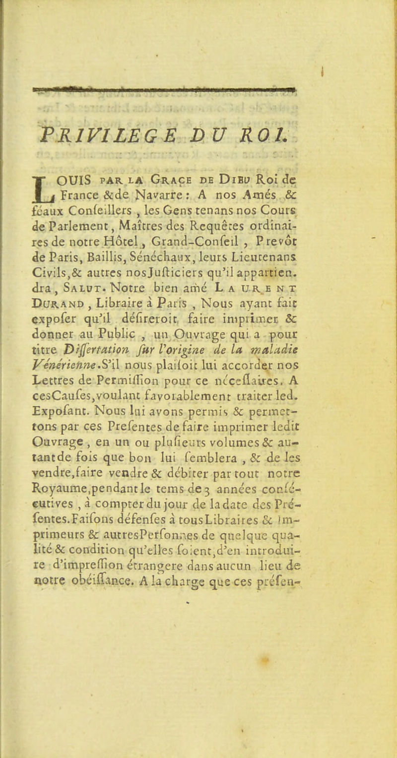 PRIVILEGE DU ROI. LOUIS PAR. LA GR.AÇE DE DlBU Roi de France &de Navarre : A nos Amés Se féaux Conleillers , les Gens tenans nos Cours de Parlement, Maîtres des Requêtes ordinai- res de notre Hôtel, Grand-Confeil , Prévôt de Paris, Baillis, Sénéchaux, leurs Lieutenans Civils,& autres nosjufticiers qu'il appartien. dra , Salut. Notre bien arhé L a ub. e n t Durand , Libraire à Paris , Nous ayant fait expofer qu'il défireroit, faire imprimer & donner au Public , un Ouvrage qui a pour titre Dijf'ertation fur l'origine de la maladie Vénérienne .S'il nous plailoic lui accorder nos Lettres de Permiffion pour ce niçellaLres. A cesCaufes,voulant favorablement traiter led. Expofant. Nous lai avons permis & permet- tons par ces Prefentes de faire imprimer ledit Ouvrage , en un ou plusieurs volumes Se au- tant de fois que bon lui femblera , S: de les vendre.faire vendre & débiter par tout notre Royaume,pendantle temsde3 années consé- cutives , à compter du jour de la date des Pré- fentes. Faifons défenfes «à tousLibraires Se Im- primeurs & autresPerfonr.es de quelque qua- lité & condition qu'elles foient.d'en introdui- re d'impreiTïon étrangère dans aucun lieu de notre obéiflance. A la charge que ces préfen-