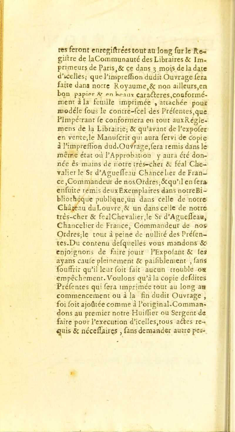 tes feront enregirtxces tout au long fur le Re- giftre de laCommunauté des Libraires & Im- primeurs de Pans,& ce dans. 3 mois de la date d'icelks,- que l'impreffion dudit Ouvrage fera faîte dans norre Royaume,& non ailleurs,en bon papier & pn Infanv caractères,conformé- ment à la feuille imprimée , attachée pour modèle fous le contre-feel des Préfentes,que Plmpérranr (c conformera en tout auxRégie- mens de la Librairie-, & qu'avant del'expofer en vente,le Manufcrit qui aura fervi de copie à l'impreffion dud.Ouvrage,fera remis dans le même état où l'Approbation y aura été don- née es mains de notre très-cher féal Che- valier le Sr d'AguefTeau Chancelier de Fran- ce ,Commandeur de nosOrdresj&qu'il en fer» enfuite ternis deuxExemplaifes dans notreBi- bl'iothéque publique,un dans celle de notre Château duLouvre,& un dansceUe de notre très-cher & fealChevalier.le Sr d'Agueffeaa, Chancelier de France, Commandeur de no* Ordresjle tout à peine de nullité des Préfen- tes.Du contenu defquelles vous mandons Se enjoignons de faire jouir PExpolant & les ayans cauie pleinement & pailiblement , fans fouffrir qu'il leur foit fait aucun trouble oh empêchemenr. Voulons qu'à la copie défaites Préfentes qui fera imprimée tout au long ats commencement ou à la fin dudit Ouvrage , foi foit ajoûtée comme à l'original.Comman- dons au premier notre Huiffier ou Sergent de faire pour l'exécution d'icelles,tous a&es re- quis & néceltaires , fans demander ausrc pe£-