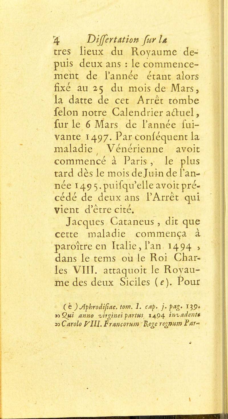 rûg T)i{fert&tion fur la très lieux du Royaume de- puis deux ans : le commence- ment de l'année étant alors fixé au 25 du mois de Mars, la datte de cet Arrêt tombe félon notre Calendrier actuel, fur le 6 Mars de l'année fui- vante 1497. Parconféquentla maladie Vénérienne avoit commencé à Paris , le plus tard dès le mois dejui-n de l'an- née 1495. puifqu'elle avoit pré- cédé de deux ans l'Arrêt qui vient d'être cité. Jacques Cataneus , dit que cette maladie commença à paroître en Italie, l'an 1494 > dans le tems où le Roi Char- les VIII. attaquoit le Royau- me des deux Siciles (f). Pour (è ) Jiphrodifmc. tom. 1. cap. j.pag. i?P» « Qui anno viiginei partns 1494 invadent* 33 Carolo Vlll. Frmcorum Rege regmm Par*