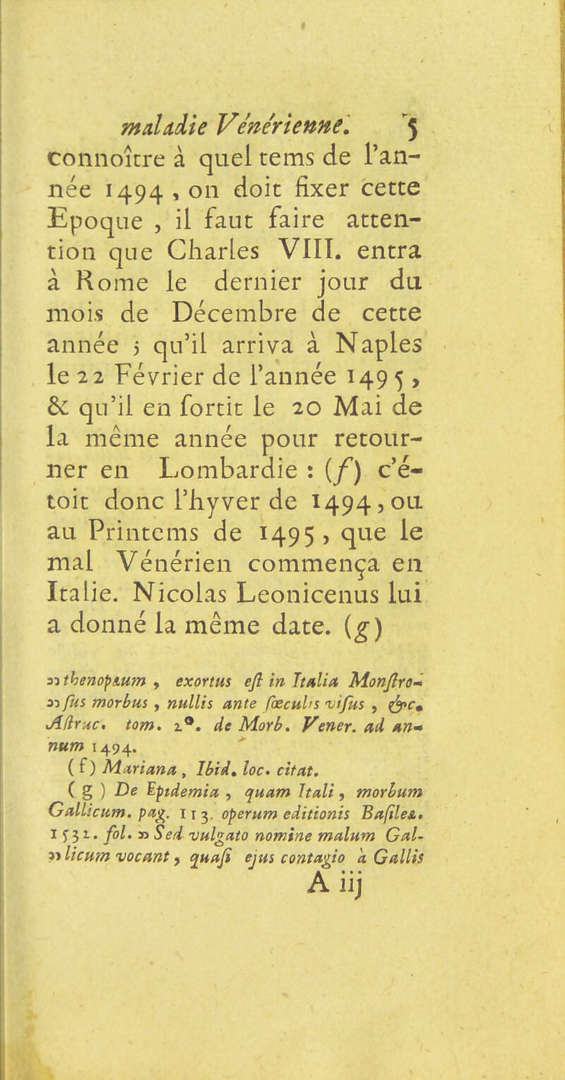 I mahdie Vénérienne, '5 connoître à quel tems de l'an- née 1494 , on doit fixer cette Epoque , il faut faire atten- tion que Charles VIII. entra à Rome le dernier jour du mois de Décembre de cette année 5 qu'il arriva à Naples le 22 Février de l'année 149 5 , & qu'il en fortit le 20 Mai de la même année pour retour- ner en Lombardie : (f) c'é- toit donc l'hyver de 1494,0a au Printems de 1495 , que le mal Vénérien commença en Italie. Nicolas Leonicenus lui a donné la même date, (g) nthenopmm , exortus efî in Ttalia Monfîro- n fus morbus , nullis ante foecubs -vifus , &c» AHyac. tom. 2.0. de Morb. Vener. ad m» num 1494. ( f ) Mariana , Ibid, loc. citât. ( g ) De ï-ptdemict , quam Ttali, morbum Gallictim. pag. 11 3. operum editionis Bafïle&t 1 f 3 2.. fol. 33 Sed vulgato nomine mcdum Gai- « licum vocant, quafi ejus contttgio à G Mis A iij