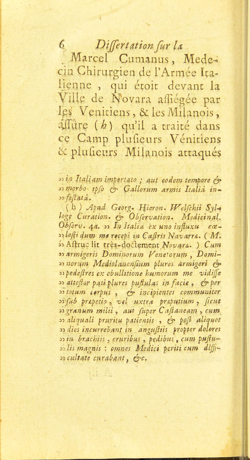 6 Dijfertation fur U Marcel Cumanus, Méde- cin Chirurgien de l'Armée Ita- lienne , qui étoit devant la Ville de NWara aflîégée par les Vénitiens, & les MÎÎanois, âjTÛre ( h ) qu'il a traité dans ce Camp piufieurs Vénitiens <x piufieurs Milanois attaqués 35 in Iialiam imper uto ; aut codem tempore & nmorbo tpfo & ÇMorum armis Italiâ in- ( h ) Apni Georg. T^icron. Wdfchii S'jl- loge Curation. & Obfervation. Médicinal. Obfirv. 4#. 35 /;/ Italia ex uno influxt* cœ- nleftidum msrscepi m Caftris NavarrA. ( M. «Aftruclit très-dodementMt^r*. ) Cunt 33 nrmigeris Dominorum Vene^orutn , Domi- 33 nor:(?» Mediolanenfium plures armigeri & Dpedc/lres ex obullitione humorum me vidiffe 33 attejlor paii plures pufiulas in facie , & Per iitotum cerpus , & incipientes communiter ^rfiib pripetio , vil uxtra pr&putium ? fient ngrunum milii, aut fuper Caftaiieam, , c.nm 33 stliquali prurit u patientis , & po/l aliquot 33 dies incurrebant in angujliis propter dolores 33 in brachiis , cruribus , pedibus, cum pttjiu~ si lis tnagnis : omnes Mcdici pcriti cum dijji- jî calfate curabmt, &c.