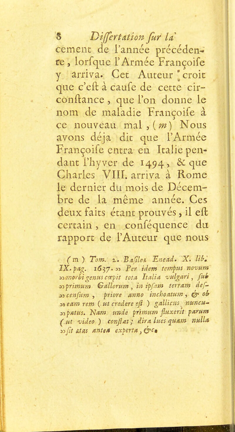 cernent de l'année précéden- te , lorfque l'Armée Françoife y arriva. Cet Auteur [ croit que c'en: à caufe de cette cir- conftance , que l'on donne le nom de maladie Françoife à ce nouveau mal , ( m ) Nous avons déjà dit que l'Armée Françoife entra en Italie pen- dant I'hyver de 1494, & que Charles VIII. arriva à Rome le dernier du mois de Décem- bre de la même année. Ces deux faits étant prouvés, il eft certain , en conféquence du rapport de l'Auteur que nous ( m ) Tom. z. BufileA Enead. X. lib* JX.pag. 1617.» P£r n^em temPiS novum mnorbigenus cœpit tota Italiti vulgari , fui s? primum Gallorum , in ipfam terram def- 31 cenfum , priore anno inchoatum, & ob 39 eam rem ( ut credere eft ) gallicus nuncu- 31 patus. Nam unde primum fiuxerh parum ( ut video ) confiât ; dira, lues quam ntiUa