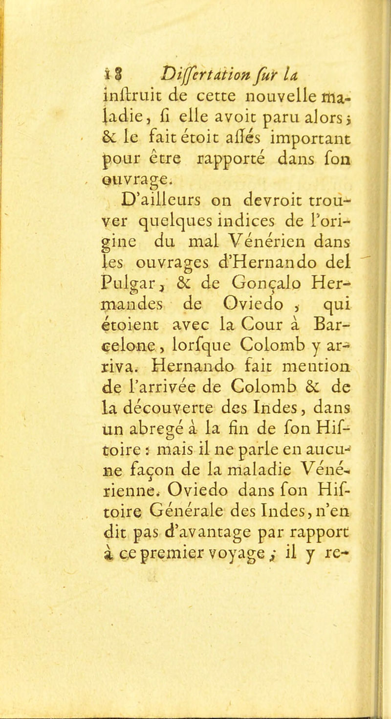 inftruit de cette nouvelle ma- ladie, fi elle avoit paru alors i èc le faitétoit alïés important pour être rapporté dans fou ouvrage. D'ailleurs on devroit trou- ver quelques indices de l'ori- gine du mal Vénérien dans les ouvrages d'Hernando dei Pulgar-, & de Goncalo Her- mandes de Oviedo , qui étoient avec la Cour à Bar- celone, lorfque Colomb y ar- riva. Hernando fait mention de l'arrivée de Colomb & de la découverte des Indes, dans un abrégé à la fin de fon Hif- toire : mais il ne parle en aucu- ne façon de la maladie Véné-. rienne* Oviedo dans fon Hif- toire Générale des Indes,n'en dit pas d'avantage par rapport à ce premier voyage ; il y re-