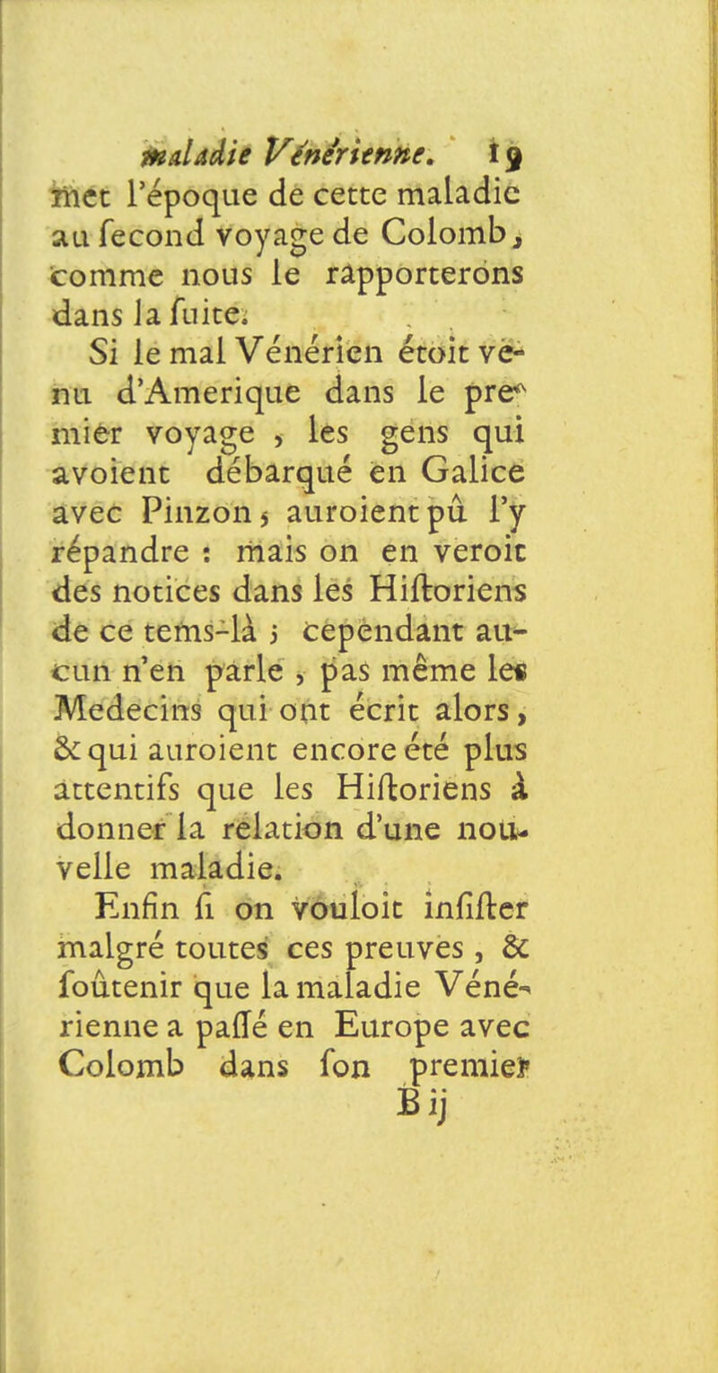 met l'époque de cette maladie au fécond voyage de Colomb, comme nous le rapporterons dans la fuite. Si le mal Vénérien étoit vé* nu d'Amérique dans le pre* mier voyage > les gens qui avoient débarqué en Galice avec Pinzon* auroientpû l'y répandre : mais on en veroic des notices dans les Hiftoriens de ce tems-là j cependant au- cun n'en parle , pas même les Médecins qui ont écrit alors, & qui auroient encore été plus attentifs que les Hiftoriens à donner la relation d'une nou- velle maladie. Enfin fi on vouloit infîiter malgré toutes ces preuves, & foûtenir que la maladie Véné^ rienne a parTé en Europe avec Colomb dans fon premier