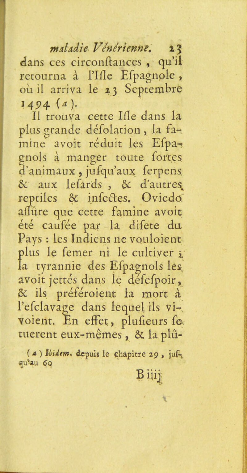 dans ces circonftances , qu'il retourna à rifle Efpagnole , où il arriva le 23 Septembre 14574 (a ). Il trouva cette Ifle dans la plus grande déTolation , la fa- mine avoit réduit les Efpa-- enols à mander toute fortes d'animaux , jufqu'aux ferpens. &: aux le fards , & d'autres^ reptiles & infectes. Oviedo a{Rire que cette famine avoit été caufée par la difete du Pays : les Indiens ne vouloient plus le femer ni le cultiver i la tyrannie des Efpagnols les avoit jettes dans le défefpoir, & ils préfcroient la mort à l'efclavage dans lequel ils vi- voient. En effet, plufieurs f© tuèrent eux-mêmes, ôc la plû- ( a ) Uidem, depuis le chapitre 29 , juf«^. qu'au 6q B iiij